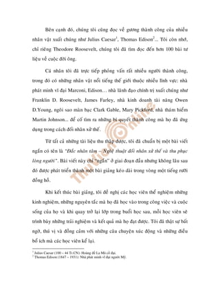Beân caïnh ñoù, chuùng toâi cuõng ñoïc veà göông thaønh coâng cuûa nhieàu
nhaân vaät xuaát chuùng nhö Julius Caesar1, Thomas Edison2... Toâi coøn nhôù,
chæ rieâng Theodore Roosevelt, chuùng toâi ñaõ tìm ñoïc ñeán hôn 100 baøi tö
lieäu veà cuoäc ñôøi oâng.

          Caù nhaân toâi ñaõ tröïc tieáp phoûng vaán raát nhieàu ngöôøi thaønh coâng,
trong ñoù coù nhöõng nhaân vaät noåi tieáng theá giôùi thuoäc nhieàu lónh vöïc: nhaø
phaùt minh vó ñaïi Marconi, Edison… nhaø laõnh ñaïo chính trò xuaát chuùng nhö
Franklin D. Roosevelt, James Farley, nhaø kinh doanh taøi naêng Owen
D.Young, ngoâi sao maøn baïc Clark Gable, Mary Pickford, nhaø thaùm hieåm
Martin Johnson... ñeå coá tìm ra nhöõng bí quyeát thaønh coâng maø hoï ñaõ öùng
duïng trong caùch ñoái nhaân xöû theá.

          Töø taát caû nhöõng taøi lieäu thu thaäp ñöôïc, toâi ñaõ chuaån bò moät baøi vieát
ngaén coù teân laø “Ñaéc nhaân taâm – Ngheä thuaät ñoái nhaân xöû theá vaø thu phuïc
loøng ngöôøi”. Baøi vieát naøy chæ “ngaén” ôû giai ñoaïn ñaàu nhöng khoâng laâu sau
ñoù ñöôïc phaùt trieån thaønh moät baøi giaûng keùo daøi trong voøng moät tieáng röôõi
ñoàng hoà.

          Khi keát thuùc baøi giaûng, toâi ñeà nghò caùc hoïc vieân theå nghieäm nhöõng
kinh nghieäm, nhöõng nguyeân taéc maø hoï ñaõ hoïc vaøo trong coâng vieäc vaø cuoäc
soáng cuûa hoï vaø khi quay trôû laïi lôùp trong buoåi hoïc sau, moãi hoïc vieân seõ
trình baøy nhöõng traûi nghieäm vaø keát quaû maø hoï ñaït ñöôïc. Toâi ñaõ thaät söï baát
ngôø, thuù vò vaø ñoàng caûm vôùi nhöõng caâu chuyeän xuùc ñoäng vaø nhöõng ñieàu
boå ích maø caùc hoïc vieân keå laïi.
1
    Julius Caesar (100 – 44 Tr.CN): Hoàng La Mã c     i.
2
    Thomas Edison (1847 – 1931): Nhà phát minh vĩ i ngư i M .
 