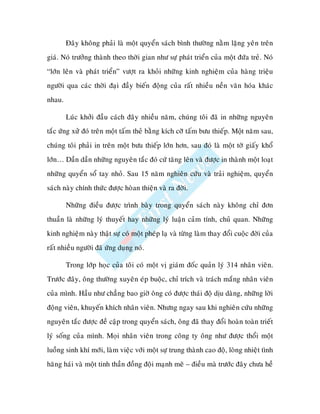 Ñaây khoâng phaûi laø moät quyeån saùch bình thöôøng naèm laëng yeân treân
giaù. Noù tröôûng thaønh theo thôøi gian nhö söï phaùt trieån cuûa moät ñöùa treû. Noù
“lôùn leân vaø phaùt trieån” vöôït ra khoûi nhöõng kinh nghieäm cuûa haøng trieäu
ngöôøi qua caùc thôøi ñaïi ñaày bieán ñoäng cuûa raát nhieàu neàn vaên hoùa khaùc
nhau.

        Luùc khôûi ñaàu caùch ñaây nhieàu naêm, chuùng toâi ñaõ in nhöõng nguyeân
taéc öùng xöû ñoù treân moät taám theû baèng kích côõ taám böu thieáp. M t naêm sau,
chuùng toâi phaûi in treân moät böu thieáp lôùn hôn, sau ñoù laø moät tôø giaáy khoå
lôùn… Daàn daàn nhöõng nguyeân taéc ñoù cöù taêng leân vaø ñöôïc in thaønh moät loaït
nhöõng quyeån soå tay nhoû. Sau 15 naêm nghieân cöùu vaø traûi nghieäm, quyeån
saùch naøy chính thöùc ñöôïc hoøan thieän vaø ra ñôøi.

        Nhöõng ñieàu ñöôïc trình baøy trong quyeån saùch naøy khoâng chæ ñôn
thuaàn laø nhöõng lyù thuyeát hay nhöõng lyù luaän caûm tính, chuû quan. Nhöõng
kinh nghieäm naøy thaät söï coù moät pheùp laï vaø töøng laøm thay ñoåi cuoäc ñôøi cuûa
raát nhieàu ngöôøi ñaõ öùng duïng noù.

        Trong lôùp hoïc cuûa toâi coù moät vò giaùm ñoác quaûn lyù 314 nhaân vieân.
Tröôùc ñaây, oâng thöôøng xuyeân eùp buoäc, chæ trích vaø traùch maéng nhaân vieân
cuûa mình. Haàu nhö chaúng bao giôø oâng coù ñöôïc thaùi ñoä dòu daøng, nhöõng lôøi
ñoäng vieân, khuyeán khích nhaân vieân. Nhöng ngay sau khi nghieân cöùu nhöõng
nguyeân taéc ñöôïc ñeà caäp trong quyeån saùch, oâng ñaõ thay ñoåi hoaøn toaøn trieát
lyù soáng cuûa mình. Moïi nhaân vieân trong coâng ty oâng nhö ñöôïc thoåi moät
luoàng sinh khí môùi, laøm vieäc vôùi moät söï trung thaønh cao ñoä, loøng nhieät tình
haêng haùi vaø moät tinh thaàn ñoàng ñoäi maïnh meõ – ñieàu maø tröôùc ñaây chöa heà
 