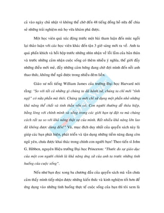 caû vaøo ngaøy chuû nhaät vì khoâng theå chôø ñeán 48 tieáng ñoàng hoà nöõa ñeå chia
seû nhöõng traûi nghieäm maø hoï vöøa khaùm phaù ñöôïc.

       Moät hoïc vieân quaù xuùc ñoäng tröôùc moät baøi tham luaän ñeán m c ngoài
laïi thaûo luaän vôùi caùc hoïc vieân khaùc ñeán taän 3 giôø saùng môùi ra veà. Anh ta
quaù phaán khích vaø hoài hoäp tröôùc nhöõng nhìn nhaän veà loãi laàm cuûa baûn thaân
vaø tröôùc nhöõng caûm nhaän cuoäc soáng coù theâm nhieàu yù nghóa, theá giôùi ñaày
nhöõng ñieàu môùi meû, ñaày nhöõng caûm höùng ñang chôø ñôïi mình ñeán noãi anh
thao thöùc, khoâng theå nguû ñöôïc trong nhieàu ñeâm lieàn.

       Giaùo sö noåi tieáng William James cuûa tröôøng Ñaïi hoïc Harvard noùi
raèng: “So vôùi taát caû nhöõng gì chuùng ta ñaõ haønh xöû, chuùng ta chæ môùi “tænh
ngoä” coù nöûa phaàn maø thoâi. Chuùng ta môùi chæ söû duïng moät phaàn nhoû nhöõng
khaû naêng theå chaát vaø tinh thaàn voán coù. Con ngöôøi thöôøng deã thoûa hieäp,
baèng loøng vôùi chính mình vaø soáng trong caùc giôùi haïn töï ñaët ra maø chuùng
caùch raát xa so vôùi khaû naêng thaät söï cuûa mình. Raát nhieàu khaû naêng lôùn lao
ñaõ khoâng ñöôïc duøng ñeán!” Vaø, muïc ñích duy nhaát cuûa quyeån saùch naøy laø
giuùp caùc baïn phaùt hieän, phaùt trieån vaø taän duïng nhöõng tieàm naêng ñang coøn
nguû yeân, chöa ñöôïc khai thaùc trong chính con ngöôøi baïn! Theo tieán só John
G. Hibben, nguyeân Hieäu tröôûng Ñaïi hoïc Princeton: “Thöôùc ño söï giaùo duïc
cuûa moät con ngöôøi chính laø khaû naêng öùng xöû cuûa anh ta tröôùc nhöõng tình
huoáng cuûa cuoäc soáng”.

       Neáu nhö baïn ñoïc xong ba chöông ñaàu cuûa quyeån saùch maø vaãn chöa
caûm thaáy mình tieáp nhaän ñöôïc nhöõng kieán thöùc vaø kinh nghieäm toát hôn ñeå
öùng duïng vaøo nhöõng tình huoáng thöïc teá cuoäc soáng cuûa baïn thì toâi xem laø
 