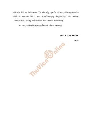 ñoù moät thaát baïi hoaøn toaøn. Vaø, nhö vaäy, quyeån saùch naøy khoâng coøn caàn
thieát cho baïn nöõa. Bôûi vì “muïc ñích toái thöôïng cuûa giaùo duïc”, nhö Herbert
Spencer noùi, “khoâng phaûi laø kieán thöùc - maø laø haønh ñoäng”.

       Vaø - ñaây chính laø moät quyeån saùch cuûa haønh ñoäng!



                                                             DALE CARNEGIE

                                                                             1936
 