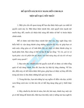 ÑEÅ QUYEÅN SAÙCH NAØY MANG ÑEÁN CHO BAÏN

                          MOÄT KEÁT QUAÛ TOÁT NHAÁT



       1. Moät yeâu caàu raát quan troïng ñeå baïn ñaït ñöôïc hieäu quaû cao nhaát töø
quyeån saùch naøy laø: Moät khao khaùt maõnh lieät, moät quyeát taâm maïnh meõ
muoán thay ñoåi, muoán caûi thieän khaû naêng ñoái nhaân xöû theá vaø hoaøn thieän
chính mình.

       Ñeå coù ñöôïc moät khaùt khao maõnh lieät nhö vaäy, haõy nghó raèng vieäc
hieåu bieát vaø vaän duïng thaønh coâng nhöõng nguyeân taéc naøy seõ giuùp baïn coù
moät cuoäc soáng giaøu coù veà tinh thaàn laãn vaät chaát, coù ñöôïc thaønh coâng vaø
haïnh phuùc hôn. Baïn cuõng coù theå töï laëp ñi laëp laïi raèng: “Uy tín, giaù trò vaø
haïnh phuùc cuûa toâi phaàn lôùn tuøy thuoäc vaøo khaû naêng öùng xöû cuûa toâi vôùi moïi
ngöôøi xung quanh”.

       2. Baïn neân ñoïc nhanh toaøn boä quyeån saùch ñeå coù ñöôïc caùi nhìn toång
quaùt veà noäi dung chính. Sau ñoù, baïn ñoïc laïi thaät kyõ töøng chöông. Veà laâu
daøi, ñieàu naøy seõ tieát kieäm ñöôïc thôøi gian, giuùp baïn coù ñöôïc söï thay ñoåi lôùn
trong noäi taâm vaø thu ñöôïc nhöõng keát quaû myõ maõn.

       3. Trong khi ñoïc, baïn neân döøng laïi suy ngaãm veà ñieàu vöøa ñoïc, töï hoûi
xem baèng caùch naøo vaø khi naøo thì coù theå öùng duïng töøng gôïi yù thieát thöïc
ñoù.

       4. Haõy chuaån bò saün buùt toâ maøu, buùt chì, buùt möïc, thöôùc hay moät vaät
gì coù theå duøng ñeå ñaùnh daáu. Khi baïn tìm thaáy moät yù töôûng maø baïn nghó laø
 