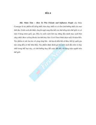 BÌA 4



         Ñaéc Nhaân Taâm – How To Win Friends and Influence People cuûa Dale
Carnegie laø taùc phaåm noåi tieáng nhaát, baùn chaïy nhaát vaø coù taàm aûnh höôûng nhaát cuûa moïi
thôøi ñaïi. Cuoán saùch ñaõ ñöôïc chuyeån ngöõ sang haàu heát caùc thöù tieáng treân theá giôùi vaø coù
maët ôû haøng traêm quoác gia. Ñaây laø cuoán saùch lieân tuïc ñöùng ñaàu danh muïc saùch baùn
chaïy nhaát (Best-selling Books) do thôøi baùo New York Times bình choïn suoát 10 naêm lieàn.
Taùc phaåm coù söùc lan toûa voâ cuøng roäng lôùn – duø baïn ñi ñeán baát cöù ñaâu, baát kyø quoác gia
naøo cuõng ñeàu coù theå nhìn thaáy. Taùc phaåm ñöôïc ñaùnh giaù laø cuoán saùch ñaàu tieân vaø hay
nhaát trong theå loaïi naøy, coù aûnh höôûng thay ñoåi cuoäc ñôøi ñoái vôùi haøng trieäu ngöôøi treân
theá giôùi.
 