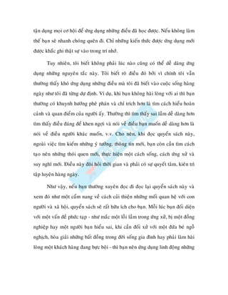 taän duïng moïi cô hoäi ñeå öùng duïng nhöõng ñieàu ñaõ hoïc ñöôïc. Neáu khoâng laøm
theá baïn seõ nhanh choùng queân ñi. Chæ nhöõng kieán thöùc ñöôïc öùng duïng môùi
ñöôïc khaéc ghi thaät söï vaøo trong trí nhôù.

       Tuy nhieân, toâi bieát khoâng phaûi luùc naøo cuõng coù theå deã daøng öùng
duïng nhöõng nguyeân taéc naøy. Toâi bieát roõ ñieàu ñoù bôûi vì chính toâi vaãn
thöôøng thaáy khoù öùng duïng nhöõng ñieàu maø toâi ñaõ bieát vaøo cuoäc soáng haøng
ngaøy nhö toâi ñaõ töøng döï ñònh. Ví duï, khi baïn khoâng haøi loøng vôùi ai thì baïn
thöôøng coù khuynh höôùng pheâ phaùn vaø chæ trích hôn laø tìm caùch hieåu hoaøn
caûnh vaø quan ñieåm cuûa ngöôøi aáy. Thöôøng thì tìm thaáy sai laàm deã daøng hôn
tìm thaáy ñieàu ñaùng ñeå khen ngôïi vaø noùi veà ñieàu baïn muoán deã daøng hôn laø
noùi veà ñieàu ngöôøi khaùc muoán, v.v. Cho neân, khi ñoïc quyeån saùch naøy,
ngoaøi vieäc tìm kieám nhöõng yù töôûng, thoâng tin môùi, baïn coøn caàn tìm caùch
taïo neân nhöõng thoùi quen môùi, thöïc hieän moät caùch soáng, caùch öùng xöû vaø
suy nghó môùi. Ñieàu naøy ñoøi hoûi thôøi gian vaø phaûi coù söï quyeát taâm, kieân trì
taäp luyeän haøng ngaøy.

       Nhö vaäy, neáu baïn thöôøng xuyeân ñoïc ñi ñoïc laïi quyeån saùch naøy vaø
xem ñoù nhö moät caåm nang veà caùch caûi thieän nhöõng moái quan heä vôùi con
ngöôøi vaø xaõ hoäi, quyeån saùch seõ raát höõu ích cho baïn. Moãi luùc baïn ñoái dieän
vôùi moät vaán ñeà phöùc taïp - nhö maéc moät loãi laàm trong öùng xöû, bò moät ñoàng
nghieäp hay moät ngöôøi baïn hieåu sai, khi caàn ñoái xöû vôùi moät ñöùa beù ngoã
nghòch, hoøa giaûi nhöõng baát ñoàng trong ñôøi soáng gia ñình hay phaûi laøm haøi
loøng moät khaùch haøng ñang böïc boäi - thì baïn neân öùng duïng linh ñoäng nhöõng
 