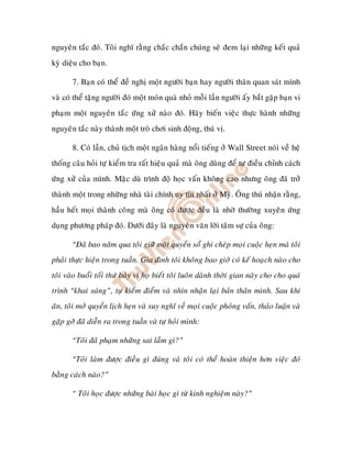 nguyeân taéc ñoù. Toâi nghó raèng chaéc chaén chuùng seõ ñem laïi nhöõng keát quaû
kyø dieäu cho baïn.

       7. Baïn coù theå ñeà nghò moät ngöôøi baïn hay ngöôøi thaân quan saùt mình
vaø coù theå taëng ngöôøi ñoù moät moùn quaø nhoû moãi laàn ngöôøi aáy baét gaëp baïn vi
phaïm moät nguyeân taéc öùng xöû naøo ñoù. Haõy bieán vieäc thöïc haønh nhöõng
nguyeân taéc naøy thaønh moät troø chôi sinh ñoäng, thuù vò.

       8. Coù laàn, chuû tòch moät ngaân haøng noåi tieáng ôû Wall Street noùi veà heä
thoáng caâu hoûi töï kieåm tra raát hieäu quaû maø oâng duøng ñeå töï ñieàu chænh caùch
öùng xöû cuûa mình. Maëc duø trình ñoä hoïc vaán khoâng cao nhöng oâng ñaõ trôû
thaønh moät trong nhöõng nhaø taøi chính uy tín nhaát ôû Myõ. OÂng thuù nhaän raèng,
haàu heát moïi thaønh coâng maø oâng coù ñöôïc ñeàu laø nhôø thöôøng xuyeân öùng
duïng phöông phaùp ñoù. Döôùi ñaây laø nguyeân vaên lôøi taâm söï cuûa oâng:

       “Ñaõ bao naêm qua toâi giöõ moät quyeån soå ghi cheùp moïi cuoäc heïn maø toâi
phaûi thöïc hieän trong tuaàn. Gia ñình toâi khoâng bao giôø coù keá hoaïch naøo cho
toâi vaøo buoåi toái thöù baûy vì hoï bieát toâi luoân daønh thôøi gian naøy cho cho quaù
trình “khai saùng”, töï kieåm ñieåm vaø nhìn nhaän laïi baûn thaân mình. Sau khi
aên, toâi môû quyeån lòch heïn vaø suy nghó veà moïi cuoäc phoûng vaán, thaûo luaän vaø
gaëp gôõ ñaõ dieãn ra trong tuaàn vaø töï hoûi mình:

       “Toâi ñaõ phaïm nhöõng sai laàm gì?”

       “Toâi laøm ñöôïc ñieàu gì ñuùng vaø toâi coù theå hoaøn thieän hôn vieäc ñoù
baèng caùch naøo?”

       “ Toâi hoïc ñöôïc nhöõng baøi hoïc gì töø kinh nghieäm naøy?”
 
