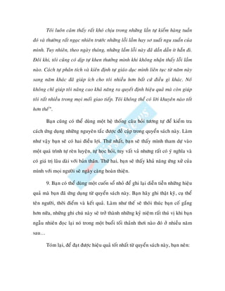 Toâi luoân caûm thaáy raát khoù chòu trong nhöõng laàn töï kieåm haøng tuaàn
ñoù vaø thöôøng raát ngaïc nhieân tröôùc nhöõng loãi laàm hay sô xuaát ngu xuaån cuûa
mình. Tuy nhieân, theo ngaøy thaùng, nhöõng laàm loãi naøy ñaõ daàn daàn ít haún ñi.
Ñoâi khi, toâi cuõng coù dòp töï khen thöôûng mình khi khoâng nhaän thaáy loãi laàm
naøo. Caùch töï phaân tích vaø kieân ñònh töï giaùo duïc mình lieân tuïc töø naêm naøy
sang naêm khaùc ñaõ giuùp ích cho toâi nhieàu hôn baát cöù ñieàu gì khaùc. Noùù
khoâng chæ giuùp toâi naâng cao khaû naêng ra quyeát ñònh hieäu quaû maø coøn giuùp
toâi raát nhieàu trong moïi moái giao tieáp. Toâi khoâng theå coù lôøi khuyeân naøo toát
hôn theá”.

       Baïn cuõng coù theå duøng moät heä thoáng caâu hoûi töông töï ñeå kieåm tra
caùch öùng duïng nhöõng nguyeân taéc ñöôïc ñeà caäp trong quyeån saùch naøy. Laøm
nhö vaäy baïn seõ coù hai ñieàu lôïi. Thöù nhaát, baïn seõ thaáy mình tham döï vaøo
moät quaù trình töï reøn luyeän, töï hoïc hoûi, tuy vaát vaû nhöng raát coù yù nghóa vaø
coù giaù trò laâu daøi vôùi baûn thaân. Thöù hai, baïn seõ thaáy khaû naêng öùng xöû cuûa
mình vôùi moïi ngöôøi seõ ngaøy caøng hoaøn thieän.

       9. Baïn coù theå duøng moät cuoán soå nhoû ñeå ghi laïi dieãn tieãn nhöõng hieäu
quaû maø baïn ñaõ öùng duïng töø quyeån saùch naøy. Baïn haõy ghi thaät kyõ, cuï theå
teân ngöôøi, thôøi ñieåm vaø keát quaû. Laøm nhö theá seõ thoâi thuùc baïn coá gaéng
hôn nöõa, nhöõng ghi chuù naøy seõ trôû thaønh nhöõng kyû nieäm raát thuù vò khi baïn
ngaãu nhieân ñoïc laïi noù trong moät buoåi toái thaûnh thôi naøo ñoù ôû nhieàu naêm
sau…

       Toùm laïi, ñeå ñaït ñöôïc hieäu quaû toát nhaát töø quyeån saùch naøy, baïn neân:
 