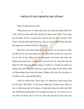 1

           “MUOÁN LAÁY MAÄT THÌ ÑÖØNG PHAÙ TOÅ ONG”



       Ngaøy 07 thaùng 05 naêm 1931.

       Tieáng huyeân naùo vaø tieáng chaân chaïy raàm raäp treân ñöôøng phoá New
York. Caûnh saùt ñang röôït ñuoåi moät teân toäi phaïm nguy hieåm. Cuoái cuøng,
sau raát nhieàu noã löïc vaø quyeát taâm, caûnh saùt ñaõ toùm ñöôïc Crowley “Hai
Suùng”, moät teân gieát ngöôøi haøng loaït, ngay taïi nôi maø haén khoâng ngôø ñeán:
nhaø ngöôøi yeâu cuûa haén treân ñaïi loä West End.

       Moät traêm naêm möôi caûnh saùt vaø maät vuï bao vaây toøa nhaø cao nhaát,
nôi haén aån naùu. Hoï choïc thuûng maùi nhaø, phun khoùi vaø boá trí caû suùng maùy
taïi caùc cöûa soå cuûa nhöõng cao oác xung quanh. AÂm thanh chaùt chuùa cuûa
nhöõng traøng suùng maùy vaø suùng ngaén vang leân lieân tuïc trong hôn moät giôø
ñoàng hoà. Beân trong caên phoøng ôû taàng cao nhaát aáy, Crowley aån ngöôøi sau
nhöõng chieác gheá baønh ñoän boâng daøy, quyeát lieät ch ng tr löïc löôïng caûnh
saùt baèng nhöõng traøng suùng lieân thanh. Nhöng cuoái cuøng, teân toäi phaïm coù
taøi thieän xaï naøy cuõng phaûi ñaàu haøng.

       Caûnh saùt tröôûng New York, oâng E. P. Mulrooney nhaán maïnh raèng
teân Crowley “Hai Suùng” laø moät trong nhöõng teân toäi phaïm nguy hieåm vaø
taøn aùc nhaát trong lòch söû toäi phaïm ôû thaønh phoá ñoâng daân nhaát nöôùc Myõ
naøy. Moät ñieåm raát ñaùng löu yù veà con ngöôøi Crowley laø: “Chæ moät lyù do coûn
con, thaäm chí khoâng caàn coù lyù do naøo, hoaëc ñôn giaûn ñeå giaûi saàu, haén cuõng
 