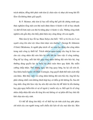traùch nhieäm, ñoàng thôøi phaùt sinh taâm lyù chaùn naûn vaø nhuït chí trong khi loãi
laàm vaãn khoâng ñöôïc giaûi quyeát.

       B. F. Skinner, nhaø taâm lyù hoïc noåi tieáng theá giôùi ñaõ chöùng minh qua
thöïc nghieäm raèng moät con thuù nuoâi ñöôïc khen vì haønh vi toát seõ hoïc nhanh
vaø nhôù toát hôn moät con thuù bò tröøng phaït vì haønh vi xaáu. Nhöõng coâng trình
nghieân cöùu gaàn ñaây cho thaáy phaùt hieän naøy cuõng ñuùng vôùi con ngöôøi.

       Nhaø taâm lyù hoïc loãi laïc Hans Selye cho bieát: “Noãi sôï bò leân aùn ôû con
ngöôøi cuõng lôùn nhö vieäc khao khaùt ñöôïc taùn thöôûng”. George B. Johnston
ôû Enid, Oklahoma, laø ngöôøi phuï traùch veà an toaøn lao ñoäng cho coâng nhaân
trong moät coâng ty thieát keá. Traùch nhieäm quan troïng cuûa oâng laø laøm sao
cho caùc coâng nhaân ñoäi noùn baûo hoä moãi khi hoï laøm vieäc ôû coâng tröôøng.
OÂng keå laïi raèng, moãi khi baét gaëp coâng nhaân khoâng ñoäi noùn baûo hoä, oâng
thöôøng duøng quyeàn löïc eùp buoäc hoï phaûi tuaân theo quy ñònh. Hoï mieãn
cöôõng chaáp nhaän. Theá nhöng ngay khi oâng quay löng, hoï laïi caát noùn ñi.
Sau khoùa huaán luyeän vôùi Dale Carnegie, oâng quyeát ñònh thöû moät caùch tieáp
caän khaùc. Khi thaáy moät vaøi coâng nhaân khoâng ñoäi noùn baûo hoä, oâng hoûi hoï
phaûi chaêng chieác noùn khoâng thích hôïp hay coù ñieàu gì ñoù khoâng oån. Sau ñoù
oâng nhaéc raèng khi laøm vieäc hoï neân ñoäi noùn baûo hoä ñeåù khoûi bò toån thöông
hay gaëp nguy hieåm khi coù söï coá ngoaøi yù muoán xaûy ra. Keát quaû laø soá coâng
nhaân chaáp nhaän ñoäi noùn ñaõ taêng leân maø khoâng coù söï phaûn ñoái hay thaùi ñoä
khoù chòu naøo naûy sinh.

       Coù theå deã daøng tìm thaáy voâ soá thaát baïi do tính caùch hay pheâ phaùn
chæ trích cuûa con ngöôøi trong suoát chieàu daøi lòch söû cuûa moïi daân toäc. Baûn
 