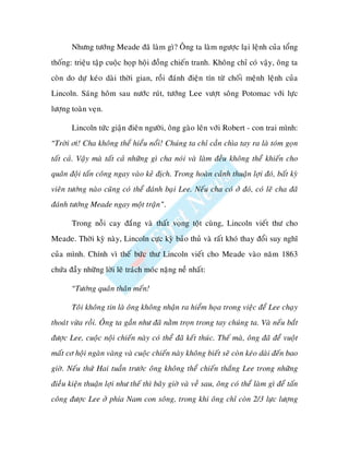 Nhöng töôùng Meade ñaõ laøm gì? OÂng ta laøm ngöôïc laïi leänh cuûa toång
thoáng: trieäu taäp cuoäc hoïp hoäi ñoàng chieán tranh. Khoâng chæ coù vaäy, oâng ta
coøn do döï keùo daøi thôøi gian, roài ñaùnh ñieän tín töø choái meänh leänh cuûa
Lincoln. Saùng hoâm sau nöôùc ruùt, töôùng Lee vöôït soâng Potomac vôùi löïc
löôïng toaøn veïn.

       Lincoln töùc giaän ñieân ngöôøi, oâng gaøo leân vôùi Robert - con trai mình:
“Trôøi ôi! Cha khoâng theå hieåu noåi! Chuùng ta chæ caàn chìa tay ra laø toùm goïn
taát caû. Vaäy maø taát caû nhöõng gì cha noùi vaø laøm ñeàu khoâng theå khieán cho
quaân ñoäi taán coâng ngay vaøo keû ñòch. Trong hoaøn caûnh thuaän lôïi ñoù, baát kyø
vieân töôùng naøo cuõng coù theå ñaùnh baïi Lee. Neáu cha coù ôû ñoù, coù leõ cha ñaõ
ñaùnh töôùng Meade ngay moät traän”.

       Trong noãi cay ñaéng vaø thaát voïng toät cuøng, Lincoln vieát thö cho
Meade. Thôøi kyø naøy, Lincoln cöïc kyø baûo thuû vaø raát khoù thay ñoåi suy nghó
cuûa mình. Chính vì theá böùc thö Lincoln vieát cho Meade vaøo naêm 1863
chöùa ñaày nhöõng lôøi leõ traùch moùc naëng neà nhaát:

       “Töôùng quaân thaân meán!

       Toâi khoâng tin laø oâng khoâng nhaän ra hieåm hoïa trong vieäc ñeå Lee chaïy
thoaùt vöøa roài. OÂng ta gaàn nhö ñaõ naèm troïn trong tay chuùng ta. Vaø neáu baét
ñöôïc Lee, cuoäc noäi chieán naøy coù theå ñaõ keát thuùc. Theá maø, oâng ñaõ ñeå vuoät
maát cô hoäi ngaøn vaøng vaø cuoäc chieán naøy khoâng bieát seõ coøn keùo daøi ñeán bao
giôø. Neáu thöù Hai tuaàn tröôùc oâng khoâng theå chieán thaéng Lee trong nhöõng
ñieàu kieän thuaän lôïi nhö theá thì baây giôø vaø veà sau, oâng coù theå laøm gì ñeå taán
coâng ñöôïc Lee ôû phía Nam con soâng, trong khi oâng chæ coøn 2/3 löïc löôïng
 