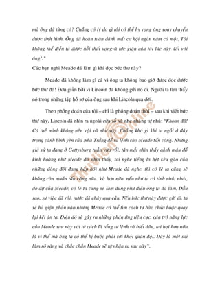 maø oâng ñaõ töøng coù? Chaúng coù lyù do gì toâi coù theå hy voïng oâng xoay chuyeån
ñöôïc tình hình. OÂng ñaõ hoaøn toaøn ñaùnh maát cô hoäi ngaøn naêm coù moät. Toâi
khoâng theå dieãn taû ñöôïc noãi thaát voïngvaø töùc giaän cuûa toâi luùc naøy ñoái vôùi
oâng!.”
Caùc baïn nghó Meade ñaõõ laøm gì khi ñoïc böùc thö naøy?

       Meade ñaõ khoâng laøm gì caû vì oâng ta khoâng bao giôø ñöôïc ñoïc ñöôïc
böùc thö ñoù! Ñôn giaûn bôûi vì Lincoln ñaõ khoâng göûi noù ñi. Ngöôøi ta tìm thaáy
noù trong nhöõng taäp hoà sô cuûa oâng sau khi Lincoln qua ñôøi.

       Theo phoûng ñoaùn cuûa toâi – chæ laø phoûng ñoaùn thoâi – sau khi vieát böùc
thö naøy, Lincoln ñaõ nhìn ra ngoaøi cöûa soå vaø nheï nhaøng töï nhuû: “Khoan ñaõ!
Coù theå mình khoâng neân voäi vaõ nhö vaäy. Chaúng khoù gì khi ta ngoài ôû ñaây
trong caûnh bình yeân cuûa Nhaø Traéng ñeå ra leänh cho Meade taán coâng. Nhöng
giaû söû ta ñang ôû Gettysburg tuaàn vöøa roài, taän maét nhìn thaáy caûnh maùu ñoå
kinh hoaøng nhö Meade ñaõ nhìn thaáy, tai nghe tieáng la heùt keâu gaøo cuûa
nhöõng ñoàng ñoäi ñang haáp hoái nhö Meade ñaõ nghe, thì coù leõ ta cuõng seõ
khoâng coøn muoán taán coâng nöõa. Vaø hôn nöõa, neáu nhö ta coù tính nhuùt nhaùt,
do döï cuûa Meade, coù leõ ta cuõng seõ laøm ñuùng nhö ñieàu oâng ta ñaõ laøm. Daãu
sao, söï vieäc ñaõ roài, nöôùc ñaõ chaûy qua caàu. Neáu böùc thö naøy ñöôïc göûi ñi, ta
seõ haû giaän phaàn naøo nhöng Meade coù theå tìm caùch töï baøo chöõa hoaëc quay
laïi keát aùn ta. Ñieàu ñoù seõ gaây ra nhöõng phaûn öùng tieâu cöïc, caûn trôû naêng löïc
cuûa Meade sau naøy vôùi tö caùch laø toång tö leänh vaø bieát ñaâu, tai haïi hôn nöõa
laø vì theá maø oâng ta coù theå bò buoäc phaûi rôøi khoûi quaân ñoäi. Ñaây laø moät sai
laàm roõ raøng vaø chaéc chaén Meade seõ töï nhaän ra sau naøy”.
 