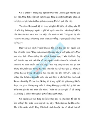 Coù leõ chính vì nhöõng suy nghó nhö vaäy maø Lincoln gaït böùc thö qua
moät beân. OÂng ñaõ hoïc töø kinh nghieäm cay ñaéng raèng nhöõng lôøi pheâ phaùn vaø
chæ trích gay gaét haàu nhö bao giôø cuõng mang ñeán keát quaû tieâu cöïc.

       Theodore Roosevelt keå laïi raèng, khi phaûi ñoái dieän vôùi nhöõng vaán ñeà
raéc roái, oâng thöôøng ngaû ngöôøi ra gheá vaø ngöôùc nhìn böùc chaân dung khoå lôùn
cuûa Lincoln treo treân baøn laøm vieäc cuûa mình ôû Nhaø Traéng roài töï hoûi:
“Lincoln seõ laøm gì neáu trong hoaøn caûnh naøy? OÂng seõ giaûi quyeát vaán ñeà nhö
theá naøo?”.

       Ñaïi vaên haøo Mark Twain töøng coù laàn vieát thö cho moät ngöôøi laøm
oâng töùc ñieân raèng: “Ñieàu maø anh caàn laøm luùc naøy laø moät giaáy pheùp ñeå töï
mai taùng. Anh chæ caàn thoâng baùo, toâi seõ lo ñöôïc ngay”. Moät laàn khaùc, oâng
vieát thö cho moät nhaø xuaát baûn veà vieäc ngöôøi söûa baûn in muoán chænh söûa loãi
chính taû vaø caùch chaám caâu cuûa oâng: “Sau naøy ñöøng coù maø söûa gì treân
nhöõng taùc phaåm cuûa toâi vaø baûo tay söûa baûn thaûo aáy haõy giöõ laïi nhöõng yù
töôûng ñieân roà trong caùi ñaàu teä haïi cuûa haén cho ñeán cheát ñi”. Vieäc vieát
nhöõng böùc thö naëng tính chæ trích, mæa mai thaäm teä nhö theá laøm cho Mark
Twain caûm thaáy deã chòu hôn. Nhöõng lôøi leõ cay nghieät ñoù giuùp oâng giaûi toûa
ñöôïc côn giaän. Nhöng may maén laø chuùng khoâng gaây thieät haïi gì bôûi moät
ñieàu ñôn giaûn laø phu nhaân cuûa Mark Twain ñaõ kín ñaùo giöõ taát caû chuùng
laïi. Nhöõng laù thö ñoù khoâng bao giôø ñeán tay ngöôøi nhaän.

       Coù ngöôøi naøo baïn ñang muoán hoï thay ñoåi vaø söûa mình ñeå tieán boä
hôn khoâng? Toâi hoaøn toaøn uûng hoä vieäc naøy. Nhöng taïi sao laïi khoâng baét
ñaàu töø baûn thaân mình? Thay ñoåi chính mình laø moät vieäc coù ích vaø thöïc teá
 