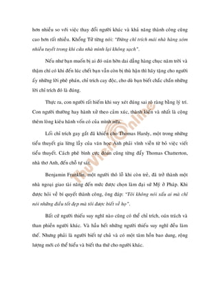 hôn nhieàu so vôùi vieäc thay ñoåi ngöôøi khaùc vaø khaû naêng thaønh coâng cuõng
cao hôn raát nhieàu. Khoång Töû töøng noùi: “Ñöøng chæ trích maùi nhaø haøng xoùm
nhieàu tuyeát trong khi cöûa nhaø mình laïi khoâng saïch”.

       Neáu nhö baïn muoán bò ai ñoù oaùn hôøn dai daúng haøng chuïc naêm trôøi vaø
thaäm chí coù khi ñeán luùc cheát baïn vaãn coøn bò thuø haän thì haõy taëng cho ngöôøi
aáy nhöõng lôøi pheâ phaùn, chæ trích cay ñoäc, cho duø baïn bieát chaéc chaén nhöõng
lôøi chæ trích ñoù laø ñuùng.

       Thöïc ra, con ngöôøi raát hieám khi suy xeùt ñuùng sai roõ raøng baèng lyù trí.
Con ngöôøi thöôøng hay haønh xöû theo caûm xuùc, thaønh kieán vaø nhaát laø coäng
theâm loøng kieâu haõnh voán coù cuûa mình nöõa.

       Loái chæ trích gay gaét ñaõ khieán cho Thomas Hardy, moät trong nhöõng
tieåu thuyeát gia löøng laãy cuûa vaên hoïc Anh phaûi vónh vieãn töø boû vieäc vieát
tieåu thuyeát. Caùch pheâ bình cöïc ñoan cuõng töøng ñaåy Thomas Chatterton,
nhaø thô Anh, ñeán choã töï saùt.

       Benjamin Franklin, moät ngöôøi thoâ loã khi coøn treû, ñaõ trôû thaønh moät
nhaø ngoaïi giao taøi naêng ñeán möùc ñöôïc choïn laøm ñaïi söù Myõ ôû Phaùp. Khi
ñöôïc hoûi veà bí quyeát thaønh coâng, oâng ñaùp: “Toâi khoâng noùi xaáu ai maø chæ
noùi nhöõng ñieàu toát ñeïp maø toâi ñöôïc bieát veà hoï”.

       Baát cöù ngöôøi thieáu suy nghó naøo cuõng coù theå chæ trích, oaùn traùch vaø
than phieàn ngöôøi khaùc. Vaø haàu heát nhöõng ngöôøi thieáu suy nghó ñeàu laøm
theá. Nhöng phaûi laø ngöôøi bieát töï chuû vaø coù moät taâm hoàn bao dung, roäng
löôïng môùi coù theå hieåu vaø bieát tha thöù cho ngöôøi khaùc.
 