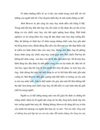 Vó nhaân thöôøng bieåu loä söï vó ñaïi cuûa mình trong caùch ñoái xöû vôùi
nhöõng con ngöôøi nhoû beù. Caâu chuyeän döôùi ñaây laø moät minh chöùng cuï theå.

        Bob Hoover laø phi coâng laùi maùy bay trình dieãn noåi tieáng ôû Myõ.
Trong moät laàn bay thöû, khi oâng vöøa caát caùnh vaø laáy ñöôïc ñoä cao thì caû hai
ñoäng cô cuûa chieác maùy bay cuûa ñoät ngoät ngöøng hoaït ñoäng. Nhôø kinh
nghieäm vaø taøi naêng kheùo leùo, oâng ñaõ ñöa ñöôïc maùy bay ñaùp xuoáng ñaát.
Maëc duø khoâng coù thieät haïi veà nhaân maïng nhöng chieác maùy bay gaàn nhö
hö hoûng hoaøn toaøn. Haønh ñoäng ñaàu tieân cuûa Hoover sau khi ñaùp khaån caáp
laø kieåm tra bình nhieân lieäu cuûa maùy bay. Ñuùng nhö ñieàu oâng ñaõ phoûng
ñoaùn, bình xaêng cuûa chieác maùy bay caùnh quaït thôøi Theá chieán Thöù hai ñoù
khoâng heà chöùa xaêng - maø thay vaøo ñoù laø ñaày daàu phaûn löïc. Sôû dó maùy bay
khôûi ñoäng luùc ñaàu ñöôïc laø nhôø phaàn xaêng coøn soùt laïi tröôùc ñoù. Khi trôû veà
saân bay, ngay laäp töùc oâng ñi tìm ngöôøi thôï maùy ñaõ phuïc vuï maùy bay cuûa
oâng. Anh chaøng thôï maùy treû tuoåi ñang lo sôï vaø hoái haän ñeán möùc gaàn nhö
cuoàng trí. Khi Hoover ñeán gaàn, göông maët thaát thaàn vaø hoaûng sôï cuûa anh
ta raøn ruïa nöôùc maét. Anh ta bieát mình vöøa gaây neân moät loãi laàm khoâng theå
tha thöù: laøm hoûng moät chieác maùy bay raát ñaét tieàn vaø suyùt chuùt nöõa ñaõ gieát
cheát ba maïng ngöôøi.

       Ngöôøi ta coù theå töôûng töôïng moät côn noåi giaän loâi ñình vaø nhöõng lôøi
maéng nhieác thaäm teä töø ngöôøi phi coâng taøi ba ñaày loøng kieâu haõnh saép söûa
truùt xuoáng ngöôøi thôï maùy ñoù. Nhöng khoâng, Hoover ñaõ duøng ñoâi tay to lôùn
cuûa mình oâm choaøng vai ngöôøi thôï maùy aáy vaø noùi: “Toâi tin chaéc raèng anh
seõ khoâng bao giôø laëp laïi sai soùt naøy nöõa. Ñeå minh chöùng cho loøng tin cuûa
 