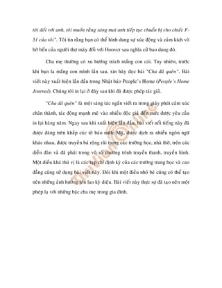 toâi ñoái vôùi anh, toâi muoán raèng saùng mai anh tieáp tuïc chuaån bò cho chieác F-
51 cuûa toâi”. Toâi tin raèng baïn coù theå hình dung söï xuùc ñoäng vaø caûm kích voâ
bôø beán cuûa ngöôøi thôï maùy ñoái vôùi Hoover sau nghóa cöû bao dung ñoù.

       Cha meï thöôøng coù xu höôùng traùch maéng con caùi. Tuy nhieân, tröôùc
khi baïn la maéng con mình laàn sau, xin haõy ñoïc baøi “Cha ñaõ queân”. Baøi
vieát naøy xuaát hieän laàn ñaàu trong Nhaät baùo People’s Home (People’s Home
Journal). Chuùng toâi in laïi ôû ñaây sau khi ñaõ ñöôïc pheùp taùc giaû.

       “Cha ñaõ queân” laø moät saùng taùc ngaén vieát ra trong giaây phuùt caûm xuùc
chaân thaønh, taùc ñoäng maïnh meõ vaøo nhieàu ñoäc giaû ñeán möùc ñöôïc yeâu caàu
in laïi haøng naêm. Ngay sau khi xuaát hieän laàn ñaàu, baøi vieát noåi tieáng naøy ñaõ
ñöôïc ñaêng treân khaép caùc tôø baùo nöôùc Myõ, ñöôïc dòch ra nhieàu ngoân ngöõ
khaùc nhau, ñöôïc truyeàn baù roäng raõi trong caùc tröôøng hoïc, nhaø thôø, treân caùc
dieãn ñaøn vaø ñaõ phaùt trong voâ soá chöông trình truyeàn thanh, truyeàn hình.
Moät ñieàu khaù thuù vò laø caùc taïp chí ñònh kyø cuûa caùc tröôøng trung hoïc vaø cao
ñaúng cuõng söû duïng baøi vieát naøy. Ñoâi khi moät ñieàu nhoû beù cuõng coù theå taïo
neân nhöõng aûnh höôûng lôùn lao kyø dieäu. Baøi vieát naøy thöïc söï ñaõ taïo neân moät
pheùp laï vôùi nhöõng baäc cha meïï trong gia ñình.
 