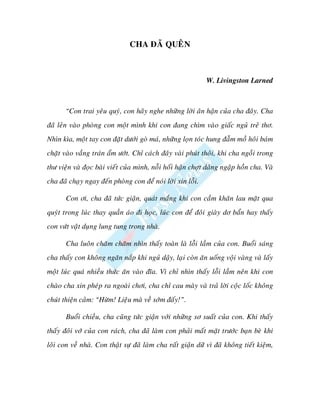 CHA ÑAÕ QUEÂN



                                                             W. Livingston Larned



       “Con trai yeâu quyù, con haõy nghe nhöõng lôøi aân haän cuûa cha ñaây. Cha
ñaõ leûn vaøo phoøng con moät mình khi con ñang chìm vaøo giaác nguû treû thô.
Nhìn kìa, moät tay con ñaët döôùi goø maù, nhöõng loïn toùc hung ñaãm moà hoâi baùm
chaët vaøo vaàng traùn aåm öôùt. Chæ caùch ñaây vaøi phuùt thoâi, khi cha ngoài trong
thö vieän vaø ñoïc baøi vieát cuûa mình, noãi hoái haän chôït daâng ngaäp hoàn cha. Vaø
cha ñaõ chaïy ngay ñeán phoøng con ñeå noùi lôøi xin loãi.

       Con ôi, cha ñaõ töùc giaän, quaùt maéng khi con caàm khaên lau maët qua
quyùt trong luùc thay quaàn aùo ñi hoïc, luùc con ñeå ñoâi giaøy dô baån hay thaáy
con vöùt vaät duïng lung tung trong nhaø.

       Cha luoân chaêm chaêm nhìn thaáy toaøn laø loãi laàm cuûa con. Buoåi saùng
cha thaáy con khoâng ngaên naép khi nguû daäy, laïi coøn aên uoáng voäi vaøng vaø laáy
moät luùc quaù nhieàu thöùc aên vaøo ñóa. Vì chæ nhìn thaáy loãi laàm neân khi con
chaøo cha xin pheùp ra ngoaøi chôi, cha chæ cau maøy vaø traû lôøi coäc loác khoâng
chuùt thieän caûm: “Höøm! Lieäu maø veà sôùm ñaáy!”.

       Buoåi chieàu, cha cuõng töùc giaän vôùi nhöõng sô suaát cuûa con. Khi thaáy
thaáy ñoâi vôù cuûa con raùch, cha ñaõ laøm con phaûi maát maët tröôùc baïn beø khi
loâi con veà nhaø. Con thaät söï ñaõ laøm cha raát giaän döõ vì ñaõ khoâng tieát kieäm,
 