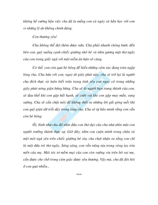 khoâng heà vöôùng baän vieäc cha ñaõ la maéng con caû ngaøy vaø haèn hoïc vôùi con
vì nhöõng lyù do khoâng chính ñaùng.

       Con thöông yeâu!

       Cha khoâng theå ñôïi theâm ñöôïc nöõa. Cha phaûi nhanh choùng böôùc ñeán
beân con, quyø xuoáng caïnh chieác giöôøng nhoû beù vaø nhìn göông maët thô ngaây
cuûa con trong giaác nguû vôùi moät nieàm aân haän voâ cuøng.

       Coù theå, con coøn quaù beù boûng ñeå hieåu nhöõng caûm xuùc ñang traøn ngaäp
loøng cha. Cha höùa vôùi con, ngay töø giaây phuùt naøy, cha seõ trôû laïi laø ngöôøi
cha ñích thöïc vaø luoân bieát traân troïng tình yeâu con ngay caû trong nhöõng
giaây phuùt noùng giaän böøng böøng. Cha seõ laø ngöôøi baïn trung thaønh cuûa con,
seõ ñau khoå khi con gaëp baát haïnh, seõ cöôøi vui khi con gaëp may maén, sung
söôùng. Cha seõ caén chaët moâi ñeå khoâng thoát ra nhöõng lôøi gaét goûng moãi khi
con quyû giaän döõ troãi daäy trong loøng cha. Cha seõ töï baûo mình raèng con vaãn
coøn beù boûng.

       OÂi, hình nhö cha ñaõ nhìn ñöùa con thô daïi cuûa cha nhö nhìn moät con
ngöôøi tröôûng thaønh thöïc söï. Giôø ñaây, nhìn con cuoän mình trong chaên vaø
meät moûi nguû yeân treân chieác giöôøng beù xíu, cha chôït nhaän ra raèng con chæ
laø moät ñöùa treû thô ngaây. Saùng saùng, con vaãn nuõng nòu trong voøng tay trìu
meán cuûa meï. Maùi toùc tô meàm maïi cuûa con coøn vöôùng víu treân bôø vai meï,
caàn ñöôïc che chôû trong caûm giaùc ñöôïc yeâu thöông. Vaäy maø, cha ñaõ ñoøi hoûi
ôû con quaù nhieàu…

                                        ***
 