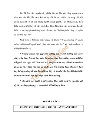 Toâi ñaõ ñoïc caâu chuyeän naøy nhieàu laàn maø luùc naøo cuõng nguyeân veïn
caûm xuùc nhö laàn ñaàu tieân. Roài toâi töï hoûi ñaõ bao nhieâu laàn trong ñôøi, toâi
cuõng giaän döõ voâ côù vôùi nhöõng ngöôøi xung quanh. Haõy thoâng caûm, thaáu
hieåu moïi ngöôøi thay vì oaùn traùch hoï. Haõy ñaët mình vaøo vò trí cuûa hoï ñeå
hieåu taïi sao hoï laïi coù nhöõng haønh xöû nhö vaäy. “Bieát moïi thöù cuõng coù nghóa
laø tha thöù moïi thöù”.

       Nhö Tieán só Johnson noùi: “Ngay caû Chuùa Trôøi coøn khoâng xeùt ñoaùn
moät ngöôøi cho ñeán phuùt cuoái cuøng cuûa cuoäc ñôøi hoï.” Vaäy taïi sao baïn vaø
toâi laïi laøm ñieàu ñoù?

       * Nhöõng ngöôøi baïn gaëp treân ñöôøng ñôøi seõ aûnh höôûng ñeán cuoäc
soáng cuûa baïn. Duø toát hay xaáu, hoï cuõng taëng baïn nhöõng kinh nghieäm
soáng heát söùc tuyeät vôøi. Chính vì theá, ñöøng neân leân aùn, chæ trích hay than
phieàn ai caû. Thaäm chí, neáu coù ai ñoù laøm toån thöông baïn, phaûn boäi baïn
hay lôïi duïng loøng toát cuûa baïn thì xin haõy cöù tha thöù cho hoï. Bôûi vì coù theå,
chính nhôø hoï maø baïn hoïc ñöôïc caùch khoan dung.

       * Chæ trích moät ngöôøi laø vieäc khoâng khoù. Vöôït leân treân söï phaùn xeùt
aáy ñeå cö xöû roäng löôïng, vò tha môùi laø ñieàu ñaùng töï haøo.




                                    NGUYEÂN TAÉC 1:

       KHOÂNG CHÆ TRÍCH, OAÙN TRAÙCH HAY THAN PHIEÀN!
 