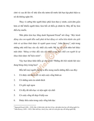 chôi vaø sau ñoù leûn veà nhaø taém röûa töôm taát tröôùc khi baïn kòp phaùt hieän ra
noù ñaõ khoâng nghe lôøi.

            Thay vì cöôõng böùc ngöôøi khaùc phaûi laøm theo yù mình, caùch ñôn giaûn
hôn coù theå khieán ngöôøi khaùc laøm baát cöù ñieàu gì chính laø: Haõy ñeå hoï laøm
ñieàu hoï muoán.

            Nhaø phaân taâm hoïc löøng danh Sigmund Freud4 noùi raèng: “Moïi haønh
ñoäng cuûa con ngöôøi ñeàu xuaát phaùt töø hai ñoäng cô: nieàm kieâu haõnh cuûa giôùi
tính vaø söï khao khaùt ñöôïc laø ngöôøi quan troïng”. John Dewey5, moät trong
nhöõng nhaø trieát hoïc saâu saéc nhaát cuûa nöôùc Myõ laïi coù caùch nhìn hôi khaùc
moät chuùt: “Ñoäng cô thuùc ñaåy saâu saéc nhaát trong baûn chaát con ngöôøi laø söï
khao khaùt ñöôïc theå hieän mình”.

            Vaäy baïn khao khaùt ñieàu gì cho mình? Nhöõng ñoøi hoûi maõnh lieät naøo
ñang buøng chaùy trong baïn?

            Haàu heát moïi ngöôøi chuùng ta ñeàu mong muoán nhöõng ñieàu sau ñaây:

1.          Coù ñöôïc söùc khoûe toát vaø moät cuoäc soáng bình an

2.          Coù nhöõng moùn aên mình thích

3.          Coù giaác nguû ngon

4.          Coù ñaày ñuû tieàn baïc vaø tieän nghi vaät chaát

5.          Coù cuoäc soáng toát ñeïp ôû kieáp sau

6.          Ñöôïcï thoûa maõn trong cuoäc soáng tình duïc

4
    Sigmund Freud (1856 – 1939): Baùc só thaàn kinh, nhaø taâm lyù hoïc, nhaø phaân taâm hoïc noåi tieáng ngöôøi AÙo.
5
    John Dewey (1859 – 1952): Nhaø trieát hoïc, taâm lyù hoïc, nhaø caûi caùch giaùo duïc noåi tieáng ngöôøi Myõ.
 