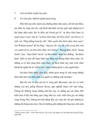 7.       Con caùi khoeû maïnh, hoïc gioûi

8.       Coù caûm giaùc mình laø ngöôøi quan troïng

         Haàu heát moïi öôùc muoán naøy thöôøng ñöôïc thoûa maõn, chæ tröø moät ñieàu,
maø ñieàu aáy cuõng saâu saéc, caáp baùch nhö thöùc aên hay giaác nguû nhöng laïi ít
khi ñöôïc thoûa maõn. Ñoù laø ñieàu maø Freud goïi laø “söï khao khaùt ñöôïc laø
ngöôøi quan troïng” hay laø “söï khao khaùt ñöôïc theå hieän mình” maø Dewey coù
nhaéc tôùi. Toång thoáng Lincoln vieát: “Moïi ngöôøi ñeàu thích ñöôïc khen ngôïi”
coøn William James6 thì tin raèng: “Nguyeân taéc saâu saéc nhaát trong baûn tính
con ngöôøi ñoù laø söï theøm khaùt ñöôïc taùn thöôûng”. Khoâng phaûi chæ laø “mong
muoán”, hay “ khao khaùt” maø laø “söï theøm khaùt” ñöôïc taùn thöôûng. “Söï theøm
khaùt” dieãn taû moät noãi khao khaùt dai daúng maø khoâng ñöôïc thoûa maõn. Vaø
nhöõng ai coù khaû naêng thoûa maõn ñöôïc söï theøm khaùt naøy moät caùch chaân
thaønh thì ngöôøi ñoù seõ “kieåm soaùt” ñöôïc nhöõng haønh vi cuûa ngöôøi khaùc.

         Söï khao khaùt ñöôïc caûm thaáy mình quan troïng laø moät trong nhöõng
khaùc bieät chuû yeáu nhaát giöõa con ngöôøi vaø nhöõng sinh vaät khaùc.

         Khi toâi coøn laø moät caäu beù ôû vuøng queâ Missourri, cha toâi coù nuoâi
nhöõng con heo gioáng Duoroe Jersey ngoä nghónh thuoäc noøi maët traéng.
Chuùng toâi thöôøng mang nhöõng chuù heo naøy vaø nhöõng gia suùc khaùc ñeán
trieån laõm ôû hoäi chôï ñoàng queâ cuõng nhö caùc cuoäc trieån laõm gia suùc khaép
vuøng Trung Taây. Chuùng toâi luoân ñöùng ñaàu caùc cuoäc thi vôùi giaûi thöôûng laø
nhöõng daûi baêng maøu lam. Cha toâi thöôøng gaén nhöõng daûi baêng naøy treân moät


6
 William James (1842 – 1910): Nhaø trieát hoïc, taâm lyù hoïc, nhaø nghieân cöùu chuû nghóa thöïc duïng noåi tieáng
ngöôøi Myõ.
 