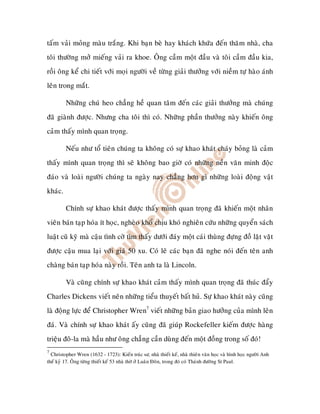 taám vaûi moûng maøu traéng. Khi baïn beø hay khaùch khöùa ñeán thaêm nhaø, cha
toâi thöôøng môû mieáng vaûi ra khoe. OÂng caàm moät ñaàu vaø toâi caàm ñaàu kia,
roài oâng keå chi tieát vôùi moïi ngöôøi veà töøng giaûi thöôûng vôùi nieàm töï haøo aùnh
leân trong maét.

         Nhöõng chuù heo chaúng heà quan taâm ñeán caùc giaûi thöôûng maø chuùng
ñaõ giaønh ñöôïc. Nhöng cha toâi thì coù. Nhöõng phaàn thöôûng naøy khieán oâng
caûm thaáy mình quan troïng.

         Neáu nhö toå tieân chuùng ta khoâng coù söï khao khaùt chaùy boûng laø caûm
thaáy mình quan troïng thì seõ khoâng bao giôø coù nhöõng neàn vaên minh ñoäc
ñaùo vaø loaøi ngöôøi chuùng ta ngaøy nay chaúng hôn gì nhöõng loaøi ñoäng vaät
khaùc.

         Chính söï khao khaùt ñöôïc thaáy mình quan troïng ñaõ khieán moät nhaân
vieân baùn taïp hoùa ít hoïc, ngheøo khoå chòu khoù nghieân cöùu nhöõng quyeån saùch
luaät cuõ kyõ maø caäu tình côø tìm thaáy döôùi ñaùy moät caùi thuøng ñöïng ñoà laët vaët
ñöôïc caäu mua laïi vôùi giaù 50 xu. Coù leõ caùc baïn ñaõ nghe noùi ñeán teân anh
chaøng baùn taïp hoùa naøy roài. Teân anh ta laø Lincoln.

         Vaø cuõng chính söï khao khaùt caûm thaáy mình quan troïng ñaõ thuùc ñaåy
Charles Dickens vieát neân nhöõng tieåu thuyeát baát huû. Söï khao khaùt naøy cuõng
laø ñoäng löïc ñeå Christopher Wren7 vieát nhöõng baûn giao höôûng cuûa mình leân
ñaù. Vaø chính söï khao khaùt aáy cuõng ñaõ giuùp Rockefeller kieám ñöôïc haøng
trieäu ñoâ-la maø haàu nhö oâng chaúng caàn duøng ñeán moät ñoàng trong soá ñoù!
7
  Christopher Wren (1632 - 1723): Kieán truùc sö, nhaø thieát keá, nhaø thieân vaên hoïc vaø hình hoïc ngöôøi Anh
theá kyû 17. OÂng töøng thieát keá 53 nhaø thôø ôû Luaân Ñoân, trong ñoù coù Thaùnh ñöôøng St Paul.
 