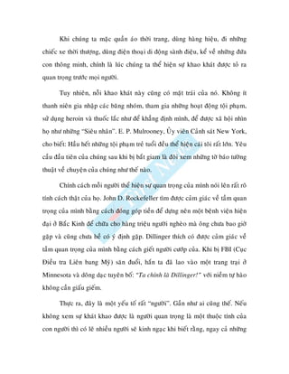 Khi chuùng ta maëc quaàn aùo thôøi trang, duøng haøng hieäu, ñi nhöõng
chieác xe thôøi thöôïng, duøng ñieän thoaïi di ñoäng saønh ñieäu, keå veà nhöõng ñöùa
con thoâng minh, chính laø luùc chuùng ta theå hieän söï khao khaùt ñöôïc toû ra
quan troïng tröôùc moïi ngöôøi.

       Tuy nhieân, noãi khao khaùt naøy cuõng coù maët traùi cuûa noù. Khoâng ít
thanh nieân gia nhaäp caùc baêng nhoùm, tham gia nhöõng hoaït ñoäng toäi phaïm,
söû duïng heroin vaø thuoác laéc nhö ñeå khaúng ñònh mình, ñeå ñöôïc xaõ hoäi nhìn
hoï nhö nhöõng “Sieâu nhaân”. E. P. Mulrooney, UÛy vieân Caûnh saùt New York,
cho bieát: Haàu heát nhöõng toäi phaïm treû tuoåi ñeàu theå hieän caùi toâi raát lôùn. Yeâu
caàu ñaàu tieân cuûa chuùng sau khi bò baét giam laø ñoøi xem nhöõng tôø baùo töôøng
thuaät veà chuyeän cuûa chuùng nhö theá naøo.

       Chính caùch moãi ngöôøi theå hieän söï quan troïng cuûa mình noùi leân raát roõ
tính caùch thaät cuûa hoï. John D. Rockefeller tìm ñöôïc caûm giaùc veà taàm quan
troïng cuûa mình baèng caùch ñoùng goùp tieàn ñeå döïng neân moät beänh vieän hieän
ñaïi ôû Baéc Kinh ñeå chöõa cho haøng trieäu ngöôøi ngheøo maø oâng chöa bao giôø
gaëp vaø cuõng chöa heà coù yù ñònh gaëp. Dillinger thích coù ñöôïc caûm giaùc veà
taàm quan troïng cuûa mình baèng caùch gieát ngöôøi cöôùp cuûa. Khi bò FBI (Cuïc
Ñieàu tra Lieân bang Myõ) saên ñuoåi, haén ta ñaõ lao vaøo moät trang traïi ôû
Minnesota vaø doõng daïc tuyeân boá: “Ta chính laø Dillinger!” vôùi nieàm töï haøo
khoâng caàn giaáu gieám.

       Thöïc ra, ñaây laø moät yeáu toá raát “ngöôøi”. Gaàn nhö ai cuõng theá. Neáu
khoâng xem söï khaùt khao ñöôïc laø ngöôøi quan troïng laø moät thuoäc tính cuûa
con ngöôøi thì coù leõ nhieàu ngöôøi seõ kinh ngaïc khi bieát raèng, ngay caû nhöõng
 