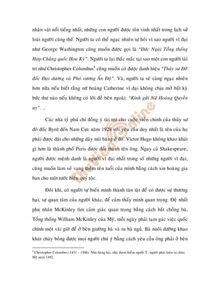 nhaân vaät noåi tieáng nhaát, nhöõng con ngöôøi ñöôïc toân vinh nhaát trong lòch söû
loaøi ngöôøi cuõng theá. Ngöôøi ta coù theå ngaïc nhieân töï hoûi vì sao ngöôøi vó ñaïi
nhö George Washington cuõng muoán ñöôïc goïi laø “Ñöùc Ngaøi Toång thoáng
Hôïp Chuûng quoác Hoa Kyø”. Ngöôøi ta laïi thaéc maéc taïi sao moät con ngöôøi taøi
trí nhö Christopher Columbus8 cuõng muoán coù ñöôïc danh hieäu “Thuûy sö Ñoââ
ñoác Ñaïi döông vaø Phoù vöông AÁn Ñoä”. Vaø, ngöôøi ta seõ caøng ngaïc nhieân
hôn nöõa neáu bieát raèng nöõ hoaøng Catherine vó ñaïi khoâng chòu môû baát kyø
böùc thö naøo neáu khoâng coù lôøi ñeà beân ngoaøi: “Kính göûi Nöõ Hoaøng Quyeàn
uy”. ..

          Caùc nhaø tyû phuù chæ ñoàng yù taøi trôï cho cuoäc vieãn chinh cuûa thuûy sö
ñoâ ñoác Byrd ñeán Nam Cöïc naêm 1928 vôùi yeâu caàu duy nhaát laø teân cuûa hoï
phaûi ñöôïc ñaët cho nhöõng daõy nuùi baêng ôû ñoù. Victor Hugo khoâng khao khaùt
gì hôn laø thaønh phoá Paris ñöôïc ñoåi thaønh teân oâng. Ngay caû Shakespeare,
ngöôøi ñöôïc meänh danh laø ngöôøi vó ñaïi nhaát trong soá nhöõng ngöôøi vó ñaïi,
cuõng muoán laøm veû vang theâm teân tuoåi cuûa mình baèng caùch xin hoaøng gia
ban cho moät töôùc hieäu quyù toäc.

          Ñoâi khi, coù ngöôøi töï bieán mình thaønh taøn taät ñeå coù ñöôïc söï thöông
haïi, söï quan taâm cuûa ngöôøi khaùc, ñeå caûm thaáy mình quan troïng. Ñeä nhaát
phu nhaân McKinley tìm caûm giaùc quan troïng baèng caùch baét choàng baø,
Toång thoáng William McKinley cuûa Myõ, moãi ngaøy phaûi taïm gaùc vieäc quoác
chính moät vaøi giôø ñeå ôû beân giöôøng baø vaø ru baø nguû. Baø nuoâi döôõng khao
khaùt chaùy boûng ñöôïc moïi ngöôøi chuù yù baèng caùch yeâu caàu oâng phaûi ôû beân

8
 Christopher Columbus (1451 – 1506): Nhaø haøng haûi, nhaø thaùm hieåm ngöôøi YÙ, ngöôøi phaùt hieän ra chaâu
Myõ naêm 1492.
 