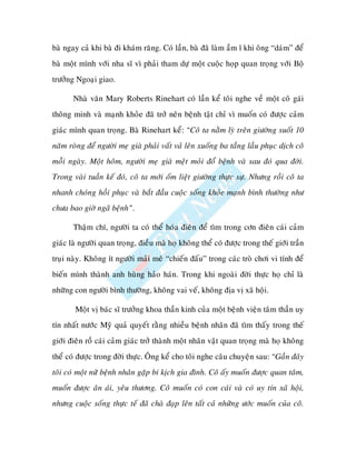 baø ngay caû khi baø ñi khaùm raêng. Coù laàn, baø ñaõ laøm aàm ó khi oâng “daùm” ñeå
baø moät mình vôùi nha só vì phaûi tham döï moät cuoäc hoïp quan troïng vôùi Boä
tröôûng Ngoaïi giao.

       Nhaø vaên Mary Roberts Rinehart coù laàn keå toâi nghe veà moät coâ gaùi
thoâng minh vaø maïnh khoûe ñaõ trôû neân beänh taät chæ vì muoán coù ñöôïc caûm
giaùc mình quan troïng. Baø Rinehart keå: “Coâ ta naèm lyø treân giöôøng suoát 10
naêm roøng ñeå ngöôøi meï giaø phaûi vaát vaû leân xuoáng ba taàng laàu phuïc dòch coâ
moãi ngaøy. Moät hoâm, ngöôøi meï giaø meät moûi ñoå beänh vaø sau ñoù qua ñôøi.
Trong vaøi tuaàn keá ñoù, coâ ta môùi oám lieät giöôøng thöïc söï. Nhöng roài coâ ta
nhanh choùng hoài phuïc vaø baét ñaàu cuoäc soáng khoûe maïnh bình thöôøng nhö
chöa bao giôø ngaõ beänh”.

       Thaäm chí, ngöôøi ta coù theå hoùa ñieân ñeå tìm trong côn ñieân caùi caûm
giaùc laø ngöôøi quan troïng, ñieàu maø hoï khoâng theå coù ñöôïc trong theá giôùi traàn
truïi naøy. Khoâng ít ngöôøi maûi meâ “chieán ñaáu” trong caùc troø chôi vi tính ñeå
bieán mình thaønh anh huøng haûo haùn. Trong khi ngoaøi ñôøi thöïc hoï chæ laø
nhöõng con ngöôøi bình thöôøng, khoâng vai veá, khoâng ñòa vò xaõ hoäi.

        Moät vò baùc só tröôûng khoa thaàn kinh cuûa moät beänh vieän taâm thaàn uy
tín nhaát nöôùc Myõ quaû quyeát raèng nhieàu beänh nhaân ñaõ tìm thaáy trong theá
giôùi ñieân roà caùi caûm giaùc trôû thaønh moät nhaân vaät quan troïng maø hoï khoâng
theå coù ñöôïc trong ñôøi thöïc. OÂng keå cho toâi nghe caâu chuyeän sau: “Gaàn ñaây
toâi coù moät nöõ beänh nhaân gaëp bi kòch gia ñình. Coâ aáy muoán ñöôïc quan taâm,
muoán ñöôïc aân aùi, yeâu thöông. Coâ muoán coù con caùi vaø coù uy tín xaõ hoäi,
nhöng cuoäc soáng thöïc teá ñaõ chaø ñaïp leân taát caû nhöõng öôùc muoán cuûa coâ.
 