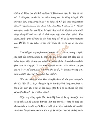 Choàng coâ khoâng yeâu coâ. Anh ta thaäm chí khoâng chòu ngoài aên cuøng coâ maø
baét coâ phaûi phuïc vuï böõa aên cho anh ta trong moät caên phoøng treân gaùc. Coâ
khoâng coù con, cuõng khoâng coù ñòa vò xaõ hoäi gì caû. Keát quaû laø coâ bi beänh taâm
thaàn. Trong töôûng töôïng cuûa coâ, coâ thaáy mình ñaõ ly dò choàng, trôû laïi laø moät
con ngöôøi töï do. Roài sau ñoù, coâ laïi nghó raèng mình ñaõ laáy ñöôïc moät ngöôøi
thuoäc doøng doõi quyù toäc Anh vaø nhaán maïnh vieäc mình ñöôïc goïi laø “Phu
nhaân Smith”. Hôn theá nöõa, coâ coøn hình dung moãi toái coâ coù theâm moät ñöùa
con. Moãi laàn toâi ñeán thaêm, coâ ñeàu noùi: “Thöa baùc só, toái qua toâi vöøa sinh
con”.

        Cuoäc soáng ñaõ ñaåy moïi con taøu mô öôùc cuûa coâ va vaøo nhöõng taûng ñaù
saéc caïnh cuûa thöïc teá. Nhöng taïi nhöõng hoøn ñaûo traøn ngaäp aùnh naéng cuûa trí
töôûng töôïng ñieân roà, con taøu mô öôùc aáy ñaõ caäp beán vôùi caùnh buoàm phaáp
phôùi hoan ca trong gioù. Vò baùc só khaúng ñònh vôùi toâi: “Neáu nhö chæ caàn giô
tay ra laø coù theå chöõa laønh caên beänh cho coâ aáy, toâi cuõng seõ khoâng laøm.
Soáng nhö theá naøy coâ aáy haïnh phuùc hôn nhieàu”.

        Neáu moät vaøi ngöôøi khao khaùt caûm giaùc ñöôïc trôû neân quan troïng ñeán
noãi hoùa ñieân ñeå coù ñöôïc caûm giaùc aáy thì baïn haõy hình dung xem, baïn vaø
toâi seõ ñaït ñöôïc pheùp maøu gì neáu ta coù ñöôïc ñieàu ñoù maø khoâng caàn phaûi
ñeán mieàn ñieân roà cuûa trí töôûng töôïng?

        Moät trong nhöõng ngöôøi ñaàu tieân ôû Myõ ñöôïc traû löông treân moät trieäu
ñoâ-la moãi naêm laø Charles Schwab (thôøi maø nöôùc Myõ chöa coù thueá thu
nhaäp caù nhaân vaø moät ngöôøi ñöôïc xem laø giaøu coù khi moãi tuaàn kieám ñöôïc
50 ñoâ-la). OÂng ñaõ ñöôïc Andrew Carnegie boå nhieäm vaøo chöùc chuû tòch ñaàu
 