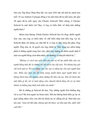 tieân cuûa Taäp ñoøan Theùp Hoa Kyøõ vaøo naêm 1921 khi chæ môùi ba möôi taùm
tuoåi. Vì sao Andrew Carnegie ñoàng yù traû moät trieäu ñoâ-la moãi naêm, töùc gaàn
30 ngaøn ñoâ-la moãi ngaøy cho Charles Schwab? Phaûi chaêng vì Charles
Schwab laø moät thieân taøi? Hay vì oâng coù kieán thöùc veà theùp hôn nhöõng
ngöôøi khaùc?

       Hoaøn toaøn khoâng. Chính Charles Schwab baûo toâi raèng, nhieàu ngöôøi
laøm vieäc cho oâng coù kieán thöùc veà cheá bieán theùp hôn haún oâng. Lyù do
Schwab ñöôïc traû löông cao nhö theá laø vì oâng coù khaû naêng thu phuïc loøng
ngöôøi. OÂng chia seû, bí quyeát cuûa oâng chính laø “khaû naêng taïo nieàm höng
phaán ôû nhöõng ngöôøi cuøng laøm vieäc, phaùt huy nhöõng öu ñieåm maïnh nhaát ôû
moät con ngöôøi baèng caùch nhìn nhaän, taùn thöôûng vaø khuyeán khích hoï”.

       “Khoâng coù caùch naøo gieát cheát öôùc mô vaø noã löïc phaán ñaáu cuûa con
ngöôøi baèng thaùi ñoä vaø nhöõng lôøi chæ trích cuûa caáp treân. Toâi khoâng bao giôø
chæ trích moät ai. Toâi tin töôûng vaøo vieäc taïo ra ñoäng löïc cho moïi ngöôøi laøm
vieäc. Ñieàu naøy laøm cho toâi luoân mong muoán khen ngôïi ngöôøi khaùc vaø
khoâng thích laøm toån thöông theâm nhöõng loãi laàm cuûa hoï. Neáu toâi thích thuù
moät ñieàu gì ñoù, toâi seõ luoân ñoäng vieân, khuyeán khích baèng taát caû söï chaân
thaønh vaø höôûng öùng nhieät tình nhaát cuûa mình.”

       Ñoù laø nhöõng gì Schwab ñaõ laøm. Vaäy nhöõng ngöôøi taàm thöôøng öùng
xöû ra sao? Hoï laøm ngöôïc laïi hoaøn toaøn. Neáu hoï khoâng thích ñieàu gì, hoï seõ
quaùt maéng nhaân vieân; coøn neáu hoï thích, hoï seõ chaúng noùi gì. Nhö moät caâu
noùi xöa: “Laøm toát ñeán ñaâu, khoâng moät lôøi khen; sai laàm moät laàn, nhaéc nhôû
suoát ñôøi.”
 
