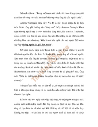 Schwab chia seû: “Trong suoát cuoäc ñôøi mình, toâi chöa töøng gaëp ngöôøi
naøo laøm toát coâng vieäc cuûa mình neáu khoâng coù söï uûng hoä cuûa ngöôøi khaùc”.

       Andrew Carnegie cuõng vaäy. Vaø ñoù laø moät trong nhöõng lyù do laøm
neân thaønh coâng phi thöôøng cuûa “oâng vua” theùp. Andrew Carnegie khen
ngôïi nhöõng ngöôøi hôïp taùc vôùi mình luùc coâng khai, luùc kín ñaùo. Thaäm chí,
ngay caû treân taám bia moä cuûa mình, oâng coøn khen taëng taát caû nhöõng ngöôøi
ñaõ töøng laøm vieäc cho oâng: “Ñaây laø nôi yeân nghæ cuûa moät ngöôøi bieát caùch
taäp hôïp nhöõng ngöôøi taøi gioûi hôn mình”.

       Söï khen ngôïi, caûm kích thaønh thöïc laø moät trong nhöõng bí quyeát
thaønh coâng ñaàu tieân cuûa John D. Rockefeller trong öùng xöû vôùi moïi ngöôøi.
Khi nhaân vieân cuûa oâng laø Edward Bedford gaây thieät haïi moät trieäu ñoâ-la
trong moät vuï mua baùn ôû Nam Myõ, thay vì chæ trích, John D. Rockefeller laïi
taùn thöôûng Bedford vì ñaõ cöùu ñöôïc 60% soá tieàn Rockefeller ñaõ ñaàu tö.
Rockerfeller laøm nhö vaäy vì bieát raèng Edward ñaõ coá gaéng heát söùc. OÂng
noùi: “Ñieàu ñoù thaät tuyeät. Chuùng ta khoâng phaûi luùc naøo cuõng laøm toát ñöôïc
nhö vaäy.”

       Trong soá caùc maåu baùo toâi caét ñeå laïi, coù moät caâu chuyeän vui maø toâi
bieát laø khoâng coù thöïc nhöng noù laïi minh hoïa cho moät söï thaät. Toâi seõ keå laïi
cho caùc baïn nghe:

       Laàn noï, sau moät ngaøy laøm vieäc cöïc nhoïc, vôï moät ngöôøi noâng daân ñaõ
quaúng tröôùc maët nhöõng ngöôøi ñaøn oâng trong gia ñình baø moät ñoáng coû khoâ
thay vì doïn böõa aên toái nhö moïi khi. Khi hoï töùc toái hoûi baø coù ñieân hay
khoâng, baø ñaùp: “Toâi ñaõ naáu aên cho caùc ngöôøi suoát 20 naêm nay vaø trong
 