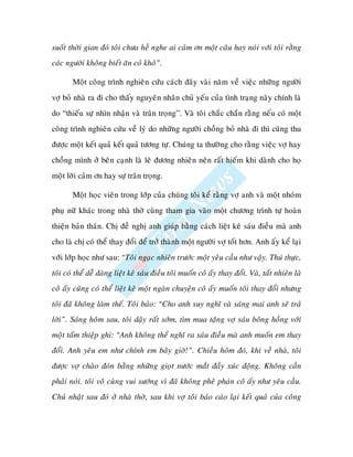 suoát thôøi gian ñoù toâi chöa heà nghe ai caûm ôn moät caâu hay noùi vôùi toâi raèng
caùc ngöôøi khoâng bieát aên coû khoâ”.

       Moät coâng trình nghieân cöùu caùch ñaây vaøi naêm veà vieäc nhöõng ngöôøi
vôï boû nhaø ra ñi cho thaáy nguyeân nhaân chuû yeáu cuûa tình traïng naøy chính laø
do “thieáu söï nhìn nhaän vaø traân troïng”. Vaø toâi chaéc chaén raèng neáu coù moät
coâng trình nghieân cöùu veà lyù do nhöõng ngöôøi choàng boû nhaø ñi thì cuõng thu
ñöôïc moät keát quaû keát quaû töông töï. Chuùng ta thöôøng cho raèng vieäc vôï hay
choàng mình ôû beân caïnh laø leõ ñöông nhieân neân raát hieám khi daønh cho hoï
moät lôøi caûm ôn hay söï traân troïng.

       Moät hoïc vieân trong lôùp cuûa chuùng toâi keå raèng vôï anh vaø moät nhoùm
phuï nöõ khaùc trong nhaø thôø cuøng tham gia vaøo moät chöông trình töï hoaøn
thieän baûn thaân. Chò ñeà nghò anh giuùp baèng caùch lieät keâ saùu ñieàu maø anh
cho laø chò coù theå thay ñoåi ñeå trôû thaønh moät ngöôøi vôï toát hôn. Anh aáy keå laïi
vôùi lôùp hoïc nhö sau: “Toâi ngaïc nhieân tröôùc moät yeâu caàu nhö vaäy. Thuù thöïc,
toâi coù theå deã daøng lieät keâ saùu ñieàu toâi muoán coâ aáy thay ñoåi. Vaø, taát nhieân laø
coâ aáy cuõng coù theå lieät keâ moät ngaøn chuyeän coâ aáy muoán toâi thay ñoåi nhöng
toâi ñaõ khoâng laøm theá. Toâi baûo: “Cho anh suy nghó vaø saùng mai anh seõ traû
lôøi”. Saùng hoâm sau, toâi daäy raát sôùm, tìm mua taëng vôï saùu boâng hoàng vôùi
moät taám thieäp ghi: “Anh khoâng theå nghó ra saùu ñieàu maø anh muoán em thay
ñoåi. Anh yeâu em nhö chính em baây giôø!”. Chieàu hoâm ñoù, khi veà nhaø, toâi
ñöôïc vôï chaøo ñoùn baèng nhöõng gioït nöôùc maét ñaày xuùc ñoäng. Khoâng caàn
phaûi noùi. toâi voâ cuøng vui söôùng vì ñaõ khoâng pheâ phaùn coâ aáy nhö yeâu caàu.
Chuû nhaät sau ñoù ôû nhaø thôø, sau khi vôï toâi baùo caùo laïi keát quaû cuûa coâng
 