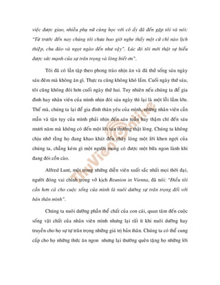 vieäc ñöôïc giao, nhieàu phuï nöõ cuøng hoïc vôùi coâ aáy ñaõ ñeán gaëp toâi vaø noùi:
“Töø tröôùc ñeán nay chuùng toâi chöa bao giôø nghe thaáy moät cöû chæ naøo lòch
thieäâp, chu ñaùo vaø ngoït ngaøo ñeán nhö vaäy”. Luùc ñoù toâi môùi thaät söï hieåu
ñöôïc söùc maïnh cuûa söï traân troïng vaø loøng bieát ôn”.

       Toâi ñaõ coù laàn taäp theo phong traøo nhòn aên vaø ñaõ thöû soáng saùu ngaøy
saùu ñeâm maø khoâng aên gì. Thöïc ra cuõng khoâng khoù laém. Cuoái ngaøy thöù saùu,
toâi cuõng khoâng ñoùi hôn cuoái ngaøy thöù hai. Tuy nhieân neáu chuùng ta ñeå gia
ñình hay nhaân vieân cuûa mình nhòn ñoùi saùu ngaøy thì laïi laø moät loãi laàm lôùn.
Theá maø, chuùng ta laïi ñeå gia ñình thaân yeâu cuûa mình, nhöõng nhaân vieân caàn
maãn vaø taän tuïy cuûa mình phaûi nhòn ñeán saùu tuaàn hay thaäm chí ñeán saùu
möôi naêm maø khoâng coù ñeán moät lôøi taùn thöôûng thaät loøng. Chuùng ta khoâng
chòu nhôù raèng hoï ñang khao khaùt ñeán chaùy loøng moät lôøi khen ngôïi cuûa
chuùng ta, chaúng keùm gì moät ngöôøi mong coù ñöôïc moät böõa ngon laønh khi
ñang ñoùi coàn caøo.

       Alfred Lunt, moät trong nhöõng dieãn vieân xuaát saéc nhaát moïi thôøi ñaïi,
ngöôøi ñoùng vai chính trong vôû kòch Reunion in Vienna, ñaõ noùi: “Ñieàu toâi
caàn hôn caû cho cuoäc soáng cuûa mình laø nuoâi döôõng söï traân troïng ñoái vôùi
baûn thaân mình”.

       Chuùng ta nuoâi döôõng phaàn theå chaát cuûa con caùi, quan taâm ñeán cuoäc
soáng vaät chaát cuûa nhaân vieân mình nhöng laïi raát ít khi nuoâi döôõng hay
truyeàn cho hoï söï töï traân troïng nhöõng giaù trò baûn thaân. Chuùng ta coù theå cung
caáp cho hoï nhöõng thöùc aên ngon nhöng laïi thöôøng queân taëng hoï nhöõng lôøi
 