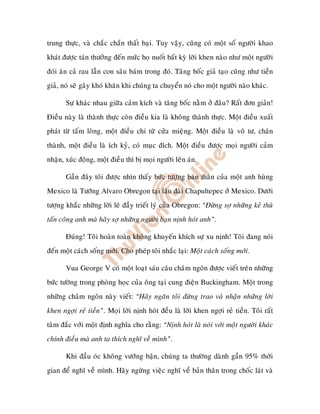 trung thöïc, vaø chaéc chaén thaát baïi. Tuy vaäy, cuõng coù moät soá ngöôøi khao
khaùt ñöôïc taùn thöôûng ñeán möùc hoï nuoát baát kyø lôøi khen naøo nhö moät ngöôøi
ñoùi aên caû rau laãn con saâu baùm trong ñoù. Taâng boác giaû taïo cuõng nhö tieàn
giaû, noù seõ gaây khoù khaên khi chuùng ta chuyeån noù cho moät ngöôøi naøo khaùc.

       Söï khaùc nhau giöõa caûm kích vaø taâng boác naèm ôû ñaâu? Raát ñôn giaûn!
Ñieàu naøy laø thaønh thöïc coøn ñieàu kia laø khoâng thaønh thöïc. Moät ñieàu xuaát
phaùt töø taám loøng, moät ñieàu ch töø cöûa mieäng. Moät ñieàu laø voâ tö, chaân
thaønh, moät ñieàu laø ích kyû, coù muïc ñích. Moät ñieàu ñöôïc moïi ngöôøi caûm
nhaän, xuùc ñoäng, moät ñieàu thì bò moïi ngöôøi leân aùn.

       Gaàn ñaây toâi ñöôïc nhìn thaáy böùc töôïng baùn thaân cuûa moät anh huøng
Mexico laø Töôùng Alvaro Obregon taïi laâu ñaøi Chapultepec ôû Mexico. Döôùi
töôïng khaéc nhöõng lôøi leõ ñaày trieát lyù cuûa Obregon: “Ñöøng sôï nhöõng keû thuø
taán coâng anh maø haõy sôï nhöõng ngöôøi baïn nònh hoùt anh”.

       Ñuùng! Toâi hoaøn toaøn khoâng khuyeán khích söï xu nònh! Toâi ñang noùi
ñeán moät caùch soáng môùi. Cho pheùp toâi nhaéc laïi: Moät caùch soáng môùi.

       Vua George V coù moät loaït saùu caâu chaâm ngoân ñöôïc vieát treân nhöõng
böùc töôøng trong phoøng hoïc cuûa oâng taïi cung ñieän Buckingham. Moät trong
nhöõng chaâm ngoân naøy vieát: “Haõy ngaên toâi ñöøng trao vaø nhaän nhöõng lôøi
khen ngôïi reû tieàn”. Moïi lôøi nònh hoùt ñeàu laø lôøi khen ngôïi reû tieàn. Toâi raát
taâm ñaéc vôùi moät ñònh nghóa cho raèng: “Nònh hoùt laø noùi vôùi moät ngöôøi khaùc
chính ñieàu maø anh ta thích nghó veà mình”.

       Khi ñaàu oùc khoâng vöôùng baän, chuùng ta thöôøng daønh gaàn 95% thôøi
gian ñeå nghó veà mình. Haõy ngöøng vieäc nghó veà baûn thaân trong choác laùt vaø
 