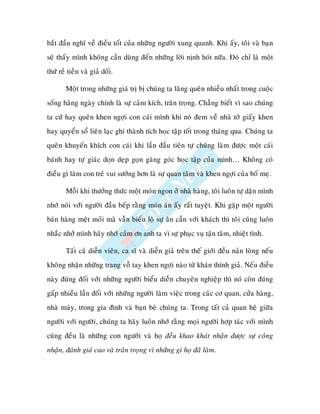 baét ñaàu nghó veà ñieàu toát cuûa nhöõng ngöôøi xung quanh. Khi aáy, toâi vaø baïn
seõ thaáy mình khoâng caàn duøng ñeán nhöõng lôøi nònh hoùt nöõa. Ñoù chæ laø moät
thöù reû tieàn vaø giaû doái.

        Moät trong nhöõng giaù trò bò chuùng ta laõng queân nhieàu nhaát trong cuoäc
soáng haøng ngaøy chính laø söï caûm kích, traân troïng. Chaúng bieát vì sao chuùng
ta cöù hay queân khen ngôïi con caùi mình khi noù ñem veà nhaø tôø giaáy khen
hay quyeån soå lieân laïc ghi thaønh tích hoïc taäp toát trong thaùng qua. Chuùng ta
queân khuyeán khích con caùi khi laàn ñaàu tieân töï chuùng laøm ñöôïc moät caùi
baùnh hay töï giaùc doïn deïp goïn gaøng goùc hoïc taäp cuûa mình… Khoâng coù
ñieàu gì laøm con treû vui söôùng hôn laø söï quan taâm vaø khen ngôïi cuûa boá meï.

        Moãi khi thöôûng thöùc moät moùn ngon ôû nhaø haøng, toâi luoân töï daën mình
nhôù noùi vôùi ngöôøi ñaàu beáp raèng moùn aên aáy raát tuyeät. Khi gaëp moät ngöôøi
baùn haøng meät moûi maø vaãn bieåu loä söï aân caàn vôùi khaùch thì toâi cuõng luoân
nhaéc nhôû mình haõy nhôù caûm ôn anh ta vì söï phuïc vuï taän taâm, nhieät tình.

        Taát caû dieãn vieân, ca só vaø dieãn giaû treân theá giôùi ñeàu naûn loøng neáu
khoâng nhaän nhöõng trang voã tay khen ngôïi naøo töø khaùn thính giaû. Neáu ñieàu
naøy ñuùng ñoái vôùi nhöõng ngöôøi bieåu dieãn chuyeân nghieäp thì noù coøn ñuùng
gaáp nhieàu laàn ñoái vôùi nhöõng ngöôøi laøm vieäc trong caùc cô quan, cöûa haøng,
nhaø maùy, trong gia ñình vaø baïn beø chuùng ta. Trong taát caû quan heä giöõa
ngöôøi vôùi ngöôøi, chuùng ta haõy luoân nhôù raèng moïi ngöôøi hôïp taùc vôùi mình
cuõng ñeàu laø nhöõng con ngöôøi vaø hoï ñeàu khao khaùt nhaän ñöôïc söï coâng
nhaän, ñaùnh giaù cao vaø traân troïng vì nhöõng gì hoï ñaõ laøm.
 