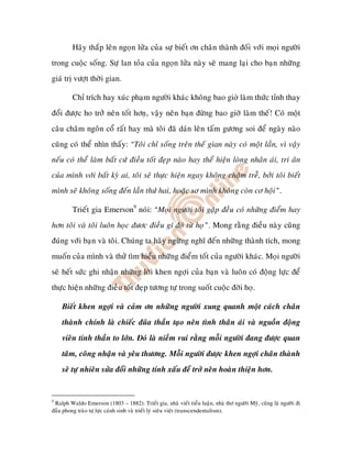 Haõy thaép leân ngoïn löûa cuûa söï bieát ôn chaân thaønh ñoái vôùi moïi ngöôøi
trong cuoäc soáng. Söï lan toûa cuûa ngoïn löûa naøy seõ mang laïi cho baïn nhöõng
giaù trò vöôït thôøi gian.

         Chæ trích hay xuùc phaïm ngöôøi khaùc khoâng bao gi laøm thöùc tænh thay
ñoåi ñöôïc ho trôû neân toát hônï, vaäy neân baïn ñöøng bao giôø laøm theá! Coù moät
caâu chaâm ngoân coå raát hay maø toâi ñaõ daùn leân taám göông soi ñeå ngaøy naøo
cuõng coù theå nhìn thaáy: “Toâi chæ soáng treân theá gian naøy coù moät laàn, vì vaäy
neáu coù theå laøm baát cöù ñieàu toát ñeïp naøo hay theå hieän loøng nhaân aùi, tri aân
cuûa mình vôùi baát kyø ai, toâi seõ thöïc hieän ngay khoâng chaäm treã, bôûi toâi bieát
mình seõ khoâng soáng ñeán laàn thöù hai, hoaëc sô mình khoâng coøn cô hoäi”.

         Trieát gia Emerson9 noùi: “Moïi ngöôøi toâi gaëp ñeàu coù nhöõng ñieåm hay
hôn toâi vaø toâi luoân hoïc ñöôc ñieàu gí ñoù töø hoï”. Mong raèng ñieàu naøy cuõng
ñuùng vôùi baïn vaø toâi. Chuùng ta haõy ngöøng nghó ñeán nhöõng thaønh tích, mong
muoán cuûa mình vaø thöû tìm hieåu nhöõng ñieåm toát cuûa ngöôøi khaùc. Moïi ngöôøi
seõ heát söùc ghi nhaän nhöõng lôøi khen ngôïi cuûa baïn vaø luoân coù ñoäng löïc ñeå
thöïc hieän nhöõng ñieàu toát ñeïp töông töï trong suoát cuoäc ñôøi hoï.

    Bieát khen ngôïi vaø caûm ôn nhöõng ngöôøi xung quanh moät caùch chaân
    thaønh chính laø chieác ñuõa thaàn taïo neân tình thaân aùi vaø nguoàn ñoäng
    vieân tinh thaàn to lôùn. Ñoù laø nieàm vui raèng moãi ngöôøi ñang ñöôïc quan
    taâm, coâng nhaän vaø yeâu thöông. Moãi ngöôøi ñöôïc khen ngôïi chaân thaønh
    seõ töï nhieân söûa ñoåi nhöõng tính xaáu ñeå trôû neân hoaøn thieän hôn.


9
 Ralph Waldo Emerson (1803 – 1882): Trieát gia, nhaø vieát tieåu luaän, nhaø thô ngöôøi Myõ, cuõng laø ngöôøi ñi
ñaàu phong traøo töï löïc caùnh sinh vaø trieát lyù sieâu vieät (transcendentalism).
 