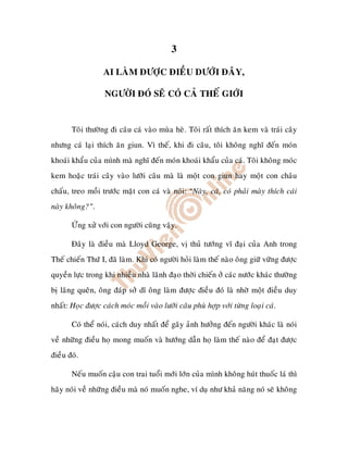 3

                  AI LAØM ÑÖÔÏC ÑIEÀU DÖÔÙI ÑAÂY,

                   NGÖÔØI ÑOÙ SEÕ COÙ CAÛ THEÁ GIÔÙI


       Toâi thöôøng ñi caâu caù vaøo muøa heø. Toâi raát thích aên kem vaø traùi caây
nhöng caù laïi thích aên giun. Vì theá, khi ñi caâu, toâi khoâng nghó ñeán moùn
khoaùi khaåu cuûa mình maø nghó ñeán moùn khoaùi khaåu cuûa caù. Toâi khoâng moùc
kem hoaëc traùi caây vaøo löôõi caâu maø laø moät con giun hay moät con chaâu
chaáu, treo moài tröôùc maët con caù vaø noùi: “Naøy, caù, coù phaûi maøy thích caùi
naøy khoâng?”.

       ÖÙng xöû vôùi con ngöôøi cuõng vaäy.

       Ñaây laø ñieàu maø Lloyd George, vò thuû töôùng vó ñaïi cuûa Anh trong
Theá chieán Thöù I, ñaõ laøm. Khi coù ngöôøi hoûi laøm theá naøo oâng giöõ vöõng ñöôïc
quyeàn löïc trong khi nhieàu nhaø laõnh ñaïo thôøi chieán ôû caùc nöôùc khaùc thöôøng
bò laõng queân, oâng ñaùp sôû dó oâng laøm ñöôïc ñieàu ñoù laø nhôø moät ñieàu duy
nhaát: Hoïc ñöôïc caùch moùc moài vaøo löôõi caâu phuø hôïp vôùi töøng loaïi caù.

       Coù theå noùi, caùch duy nhaát ñeå gaây aûnh höôûng ñeán ngöôøi khaùc laø noùi
veà nhöõng ñieàu hoï mong muoán vaø höôùng daãn hoï laøm theá naøo ñeå ñaït ñöôïc
ñieàu ñoù.

       Neáu muoán caäu con trai tuoåi môùi lôùn cuûa mình khoâng huùt thuoác laù thì
haõy noùi veà nhöõng ñieàu maø noù muoán nghe, ví duï nhö khaû naêng noù seõ khoâng
 