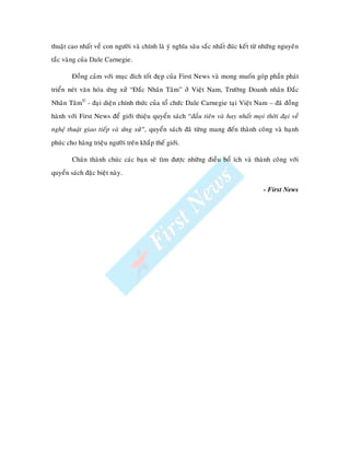 thuaät cao nhaát veà con ngöôøi vaø chính laø yù nghóa saâu saéc nhaát ñuùc keát töø nhöõng nguyeân
taéc vaøng cuûa Dale Carnegie.

        Ñoàng caûm vôùi muïc ñích toát ñeïp cuûa First News vaø mong muoán goùp phaàn phaùt
trieån neùt vaên hoùa öùng xöû “Ñaéc Nhaân Taâm” ôû Vieät Nam, Tröôøng Doanh nhaân Ñaéc
Nhaân Taâm© - ñaïi dieän chính thöùc cuûa toå chöùc Dale Carnegie taïi Vieät Nam – ñaõ ñoàng
haønh vôùi First News ñeå giôùi thieäu quyeån saùch “ñaàu tieân vaø hay nhaát moïi thôøi ñaïi veà
ngh thu t giao tieáp vaø öùng xöû”, quyeån saùch ñaõ töøng mang ñeán thaønh coâng vaø haïnh
phuùc cho haøng trieäu ngöôøi treân khaép theá giôùi.

        Chaân thaønh chuùc caùc baïn seõ tìm ñöôïc nhöõng ñieàu boå ích vaø thaønh coâng vôùi
quyeån saùch ñaëc bieät naøy.

                                                                                     - First News
 