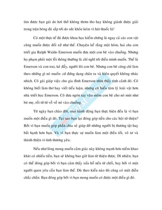 tìm ñöôïc baïn gaùi do hôi thôû khoâng thôm tho hay khoâng giaønh ñöôïc giaûi
trong traän boùng ñaù saép tôùi do söùc khoûe keùm vì huùt thuoác laù!

       Coù moät thöïc teá ñaõ ñöôïc khoa hoïc kieåm chöùng laø ngay caû caùc con vaät
cuõng muoán ñöôïc ñoái xöû nhö theá. Chuyeän keå raèng moät hoâm, hai cha con
trieát gia Ralph Waldo Emerson muoán ñöa moät con beâ vaøo chuoàng. Nhöng
hoï phaïm phaûi moät loãi thoâng thöôøng laø chæ nghó tôùi ñieàu mình muoán. Theá laø
Emerson vaø con trai, keû ñaåy, ngöôøi loâi con beâ. Nhöng con beâ cuõng chæ laøm
theo nhöõng gì noù muoán: cöù ñöùng daïng chaân ra vaø kieân quyeát khoâng nhuùc
nhích. Coâ gaùi giuùp vieäc cho gia ñình Emerson nhìn thaáy tình caûnh ñoù. Coâ
khoâng bieát laøm thô hay vieát tieåu luaän, nhöng coâ hieåu taâm lyù loaøi vaät hôn
nhaø trieát hoïc Emerson. Coâ ñöa ngoùn tay vaøo moõm con beâ cho noù muùt nhö
buù meï, roài töø töø voã veà noù vaøo chuoàng.

       Töø ngaøy baïn chaøo ñôøi, moïi haønh ñoäng baïn thöïc hieän ñeàu laø vì baïn
muoán moät ñieàu gì ñoù. Taïi sao baïn laïi ñoùng goùp tieàn cho caùc hoäi töø thieän?
Bôûi vì baïn muoán goùp phaàn chia seû giuùp ñôõ nhöõng ngöôøi bò thöông taät hay
baát haïnh hôn baïn. Vaø vì baïn thöïc söï muoán laøm moät ñieàu toát, voâ tö vaø
thaùnh thieän vì tình thöông yeâu.

       Neáu nhö loøng mong muoán caûm giaùc naøy khoâng maïnh hôn nieàm khao
khaùt coù nhieàu tieàn, baïn seõ khoâng bao giôø laøm töø thieän ñöôïc. Dó nhieân, baïn
coù theå ñoùng goùp bôûi vì baïn caûm thaáy xaáu hoå neáu töø choái, hay bôûi vì moät
ngöôøi quen yeâu caàu baïn laøm theá. Duø theo kieåu naøo thì cuõng coù moät ñieàu
chaéc chaén: Baïn ñoùng goùp bôûi vì baïn mong muoán coù ñöôïc moät ñieàu gì ñoù.
 