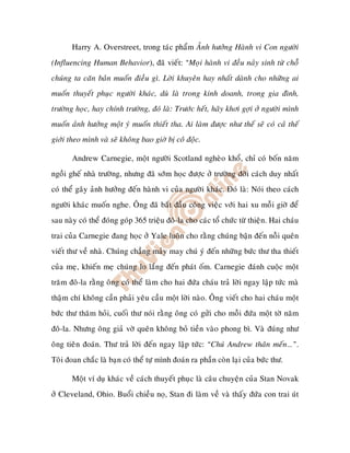 Harry A. Overstreet, trong taùc phaåm AÛnh höôûng Haønh vi Con ngöôøi
(Influencing Human Behavior), ñaõ vieát: “Moïi haønh vi ñeàu naûy sinh töø choã
chuùng ta caên baûn muoán ñieàu gì. Lôøi khuyeân hay nhaát daønh cho nhöõng ai
muoán thuyeát phuïc ngöôøi khaùc, duø laø trong kinh doanh, trong gia ñình,
tröôøng hoïc, hay chính tröôøng, ñoù laø: Tröôùc heát, haõy khôi gôïi ôû ngöôøi mình
muoán aûnh höôûng moät yù muoán thieát tha. Ai laøm ñöôïc nhö theá seõ coù caû theá
giôùi theo mình vaø seõ khoâng bao giôø bò coâ ñoäc.

       Andrew Carnegie, moät ngöôøi Scotland ngheøo khoå, chæ coù boán naêm
ngoài gheá nhaø tröôøng, nhöng ñaõ sôùm hoïc ñöôïc ôû tröôøng ñôøi caùch duy nhaát
coù theå gaây aûnh höôûng ñeán haønh vi cuûa ngöôøi khaùc. Ñoù laø: Noùi theo caùch
ngöôøi khaùc muoán nghe. OÂng ñaõ baét ñaàu coâng vieäc vôùi hai xu moãi giôø ñeå
sau naøy coù theå ñoùng goùp 365 trieäu ñoâ-la cho caùc toå chöùc töø thieän. Hai chaùu
trai cuûa Carnegie ñang hoïc ôû Yale luoân cho raèng chuùng baän ñeán noãi queân
vieát thö veà nhaø. Chuùng chaúng maûy may chuù yù ñeán nhöõng böùc thö tha thieát
cuûa meï, khieán meï chuùng lo laéng ñeán phaùt oám. Carnegie ñaùnh cuoäc moät
traêm ñoâ-la raèng oâng coù theå laøm cho hai ñöùa chaùu traû lôøi ngay laäp töùc maø
thaäm chí khoâng caàn phaûi yeâu caàu moät lôøi naøo. OÂng vieát cho hai chaùu moät
böùc thö thaêm hoûi, cuoái thö noùi raèng oâng coù göûi cho moãi ñöùa moät tôø naêm
ñoâ-la. Nhöng oâng giaû vôø queân khoâng boû tieàn vaøo phong bì. Vaø ñuùng nhö
oâng tieân ñoaùn. Thö traû lôøi ñeán ngay laäp töùc: “Chuù Andrew thaân meán…”.
Toâi ñoan chaéc laø baïn coù theå töï mình ñoaùn ra phaàn coøn laïi cuûa böùc thö.

       Moät ví duï khaùc veà caùch thuyeát phuïc laø caâu chuyeän cuûa Stan Novak
ôû Cleveland, Ohio. Buoåi chieàu noï, Stan ñi laøm veà vaø thaáy ñöùa con trai uùt
 