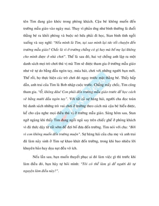 teân Tim ñang gaøo khoùc trong phoøng khaùch. Caäu beù khoâng muoán ñeán
tröôøng maãu giaùo vaøo ngaøy mai. Thay vì phaûn öùng nhö bình thöôøng laø ñuoåi
thaèng beù ra khoûi phoøng vaø buoäc noù höùa phaûi ñi hoïc, Stan bình tónh ngoài
xuoáng vaø suy nghó: “Neáu mình laø Tim, taïi sao mình laïi töùc toái chuyeän ñeán
tröôøng maãu giaùo? Chaéc laø vì ôû tröôøng chaúng coù gì hay maø boá meï laïi khoâng
cho mình ñöôïc ôû nhaø chôi”. Theá laø sau ñoù, hai vôï choàng anh laäp ra moät
danh saùch moïi troø chôi thuù vò maø Tim seõ ñöôïc tham gia ôû tröôøng maãu giaùo
nhö veõ töï do baèng ñaàu ngoùn tay, muùa haùt, chôi vôùi nhöõng ngöôøi baïn môùi.
Theá roài, hoï thöïc hieän caùc troø chôi ñoù ngay tröôùc maët thaèng beù. Thaáy haáp
daãn, anh trai cuûa Tim laø Bob nhaäp cuoäc tröôùc. Chaúng maáy choác, Tim cuõng
tham gia. “OÀ, khoâng ñaâu! Con phaûi ñeán tröôøng maãu giaùo tröôùc ñeå hoïc caùch
veõ baèng möôøi ñaàu ngoùn tay”. Vôùi taát caû söï haêng haùi, ngöôøi cha ñoïc toaøn
boä danh saùch nhöõng troø vui chôi ôû tröôøng theo caùch maø caäu beù hieåu ñöôïc,
keå cho caäu nghe moïi ñieàu thuù vò ôû tröôøng maãu giaùo. Saùng hoâm sau, Stan
ngôõ ngaøng khi thaáy Tim ñang ngoài nguû say treân chieác gheá ôû phoøng khaùch
vì ñaõ thöùc daäy töø raát sôùm ñeå ñôïi boá ñöa ñeán tröôøng. Tim noùi vôùi cha: “Bôûi
vì con khoâng muoán ñeán tröôøng muoän”. Söï haêng haùi cuûa cha meï vaø anh trai
ñaõ laøm naûy sinh ôû Tim söï khao khaùt ñeán tröôøng, trong khi bao nhieâu lôøi
khuyeân baûo hay doïa naït ñeàu voâ ích.

       Neáu laàn sau, baïn muoán thuyeát phuïc ai ñoù laøm vieäc gì thì tröôùc khi
laøm ñieàu ñoù, baïn haõy töï hoûi mình: “Toâi coù theå laøm gì ñeå ngöôøi ñoù töï
nguyeän laøm ñieàu naøy?”.
 
