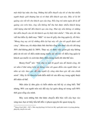 moät thieät haïi nöõa cho oâng. Nhöõng baøi dieãn thuyeát cuûa toâi seõ thu huùt nhieàu
ngöôøi thuoäc giôùi thöôïng löu vaø trí thöùc ñeán khaùch saïn naøy. Ñaây seõ laø lôøi
quaûng caùo raát toát cho khaùch saïn cuûa oâng. Neáu oâng traû naêm ngaøn ñoâ-la ñeå
quaûng caùo treân baùo, oâng vaãn khoâng theå thu huùt ñöôïc nhieàu khaùch haøng
chaát löôïng nhö theá ñeán khaùch saïn cuûa oâng. Nhö vaäy neáu khoâng coù nhöõng
baøi dieãn thuyeát cuûa toâi thì khaùch saïn bò thieät thoøi nhieàu”. Vöøa noùi, toâi vöøa
vieát hai ñieàu aáy döôùi muïc “Maát” vaø trao tôø giaáy cho oâng quaûn lyù, roài baûo:
“Mong oâng suy xeùt kyõ nhöõng ñieàu lôïi haïi naøy roài cho toâi quyeát ñònh cuoái
cuøng”. Hoâm sau, toâi nhaän ñöôïc böùc thö baùo raèng tieàn thueâ cuûa toâi chæ taêng
50% chöù khoâng phaûi laø 300%. Thöïc söï, coù ñöôïc vieäc giaûm giaù naøy khoâng
phaûi do toâi noùi veà ñieàu mình mong muoán maø chæ noùi veà ñieàu oâng quaûn lyù
khaùch saïn muoán vaø caùch ñaït ñöôïc ñieàu mong muoán ñoù nhö theá naøo.

         Henry Ford10 noùi: “Neáu nhö coù moät bí quyeát naøo ñeå thaønh coâng, thì
noù naèm ôû khaû naêng hieåu vaø thoâng caûm vôùi quan ñieåm cuûa ngöôøi khaùc vaø
nhìn söï vieäc theo goùc ñoä cuûa ngöôøi aáy cuõng nhö theo goùc ñoä cuûa chính
mình”. Ñaây laø lôøi khuyeân kinh ñieån nhaát töø xöa ñeán nay trong ngheä thuaät
ñoái nhaân xöû theá.

         Moät chaân lyù ñôn giaûn vaø hieån nhieân maø baát kyø ai cuõng bieát. Theá
nhöng, 90% con ngöôøi treân traùi ñaát naøy laïi queân duøng noù trong suoát 90%
thôøi gian soáng cuûa mình.

         Haõy xem nhöõng böùc thö ñöôïc chuyeån ñeán baøn vieát cuûa baïn vaøo
saùng mai, baïn seõ thaáy haàu heát ñeàu vi phaïm nguyeân taéc quan troïng aáy.

10
  Henry Ford (1863 - 1947 ): Nhaø saùng laäp haõng oâ toâ Ford cuûa Myõ, ngöôøi phaùt minh vaø aùp duïng phöông
phaùp daây chuyeàn saûn xuaát.
 