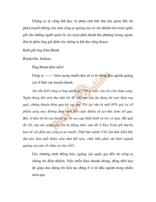 Chuùng ta seõ cuøng thöû ñoïc vaø phaân tích böùc thö cuûa giaùm ñoác boä
phaän truyeàn thoâng cuûa moät coâng ty quaûng caùo coù chi nhaùnh treân toaøn quoác
göûi cho nhöõng ngöôøi quaûn lyù caùc traïm phaùt thanh ñòa phöông (trong ngoaëc
ñôn laø phaûn öùng giaû ñònh cuûa chuùng ta khi ñoïc töøng ñoaïn).

Kính göûi oâng John Blank

Blankville, Indiana

       OÂng Blank thaân meán!

       Coâng ty ------- luoân mong muoán duy trì vò trí ñöùng ñaàu ngaønh quaûng
       caùo ôû lónh vöïc truyeàn thanh.

       (Ai caàn bieát coâng ty oâng muoán gì? Toâi lo vieäc cuûa toâi coøn chöa xong.
Ngaân haøng ñoøi tòch thu nhaø toâi ñeå xieát nôï, saâu boï ñang aên truïi ñaùm rau
quaû, chöùng khoaùn hoâm qua laïi suït giaù. Toâi laïi vöøa bò maát 85% giaù trò coå
phieáu saùng nay, khoâng ñöôïc môøi ñeán cuoäc khieâu vuõ taïi nhaø Jone toái qua.
Baùc só baûo toâi bò cao huyeát aùp, bò suy suïp thaàn kinh vaø toùc coù gaøu. Ñaõ quaù
   roài, vaäy maø saùng nay coøn bò thaèng nhoùc naøo ñoù ôû New York gôûi thö ba
hoa veà caùi ñieàu maø coâng ty noù muoán. Thaät böïc mình! Chæ caàn haén hieåu böùc
thö naøy laøm maát thieän caûm nhö theá naøo, chaéc haén phaûi ruùt khoûi ngaønh
quaûng caùo maø veà chaên vòt cho roài!)

       Caùc chöông trình thoâng baùo, quaûng caùo quoác gia ñeàu do coâng ty
       chuùng toâi ñaûm nhieäm. Vieäc trieån khai nhanh choùng, ñuùng thôøi haïn
       ñaõ giuùp cho chuùng toâi lieân tuïc ñöùng ôû vò trí ñaàu ngaønh trong nhieàu
       naêm qua.
 