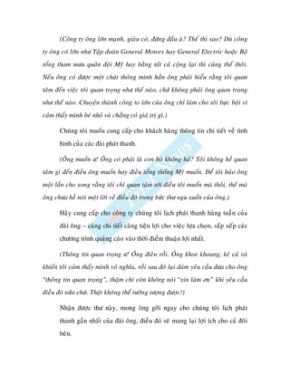 (Coâng ty oâng lôùn maïnh, giaøu coù, ñöùng ñaàu aø? Theá thì sao? Duø coâng
ty oâng coù lôùn nhö Taäp ñoaøn General Motors hay General Electric hoaëc Boä
toång tham möu quaân ñoäi Myõ hay baèng taát caû coäng laïi thì cuõng theá thoâi.
Neáu oâng coù ñöôïc moät chuùt thoâng minh haún oâng phaûi hieåu raèng toâi quan
taâm ñeán vieäc toâi quan troïng nhö theá naøo, chöù khoâng phaûi oâng quan troïng
nhö theá naøo. Chuyeän thaønh coâng to lôùn cuûa oâng chæ laøm cho toâi böïc boäi vì
caûm thaáy mình beù nhoû vaø chaúng coù giaù trò gì.)

       Chuùng toâi muoán cung caáp cho khaùch haøng thoâng tin chi tieát veà tình
       hình cuûa caùc ñaøi phaùt thanh.

       (OÂng muoán ö! OÂng coù phaûi laø con boø khoâng haû? Toâi khoâng heà quan
taâm gì ñeán ñieàu oâng muoán hay ñieàu toång thoáng Myõ muoán. Ñeå toâi baûo oâng
moät laàn cho xong raèng toâi chæ quan taâm tôùi ñieàu toâi muoán maø thoâi, theá maø
oâng chöa heà noùi moät lôøi veà ñieàu ñoù trong böùc thö ngu xuaån cuûa oâng.)

       Haõy cung caáp cho coâng ty chuùng toâi lòch phaùt thanh haøng tuaàn cuûa
       ñaøi oâng – caøng chi tieát caøng tieän lôïi cho vieäc löïa choïn, saép xeáp caùc
       chöông trình quaûng caùo vaøo thôøi ñieåm thuaän lôïi nhaát.

       (Thoâng tin quan troïng ö! OÂng ñieân roài. OÂng khoe khoang, keû caû vaø
khieán toâi caûm thaáy mình voâ nghóa, roài sau ñoù laïi daùm yeâu caàu ñöa cho oâng
“thoâng tin quan troïng”, thaäm chí coøn khoâng noùi “xin laøm ôn” khi yeâu caàu
ñieàu ñoù nöõa chöù. Thaät khoâng theå töôûng töôïng ñöôïc!)

       Nhaän ñöôïc thö naøy, mong oâng gôûi ngay cho chuùng toâi lòch phaùt
       thanh gaàn nhaát cuûa ñaøi oâng, ñieàu ñoù seõ mang laïi lôïi ích cho caû ñoâi
       beân.
 