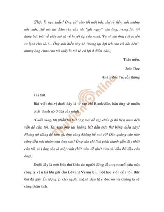 (Thaät laø ngu xuaån! OÂng göûi cho toâi moät böùc thö reû tieàn, noùi nhaêng
noùi cuoäi, theá maø laïi daùm yeâu caàu toâi “gôûi ngay” cho oâng, trong luùc toâi
ñang böïc boäi veà giaáy nôï vaø veà huyeát aùp cuûa mình. Vaø ai cho oâng caùi quyeàn
ra leänh cho toâi?... OÂng noùi ñieàu naøy seõ “mang laïi lôïi ích cho caû ñoâi beân”,
nhöng oâng chöa cho toâi thaáy laø toâi seõ coù lôïi ôû ñieåm naøo.)

                                                                              Thaân meán,

                                                                               John Doe

                                                              Giaùm ñoác Truyeàn thoâng



         Taùi buùt.

         Baøi vieát thuù vò döôùi ñaây laø töø taïp chí Blankville, haún oâng seõ muoán
         phaùt thanh noù ôû ñaøi cuûa mình.

         (Cuoái cuøng, tôùi phaàn taùi buùt oâng môùi ñeà caäp ñieàu gì ñoù lieân quan ñeán
vaán ñeà cuûa toâi. Taïi sao oâng laïi khoâng baét ñaàu böùc thö baèng ñieàu naøy?
Nhöng noù duøng ñeå laøm gì, oâng cuõng khoâng heà noùi roõ! Daân quaûng caùo naøo
cuõng ñeàu noùi nhaûm nhö oâng sao? OÂng caàn chi lòch phaùt thanh gaàn ñaây nhaát
cuûa toâi, caùi oâng caàn laø moät chuùt chaát xaùm ñeå nheùt vaøo caùi ñaàu baõ ñaäu cuûa
oâng!)

         Döôùi ñaây laø moät böùc thö khaùc do ngöôøi ñöùng ñaàu traïm cuoái cuûa moät
coâng ty vaän taûi lôùn göûi cho Edward Vermylen, moät hoïc vieân cuûa toâi. Böùc
thö ñaõ gaây aán töôïng gì cho ngöôøi nhaän? Baïn haõy ñoïc noù vaø chuùng ta seõ
cuøng phaân tích.
 