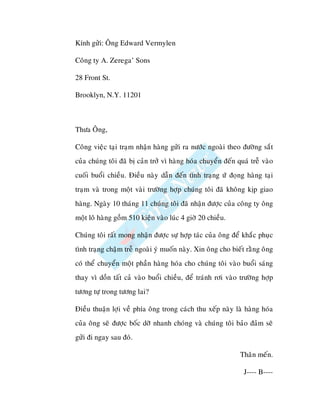 Kính göûi: OÂng Edward Vermylen

Coâng ty A. Zerega’ Sons

28 Front St.

Brooklyn, N.Y. 11201



Thöa OÂng,

Coâng vieäc taïi traïm nhaän haøng göûi ra nöôùc ngoaøi theo ñöôøng saét
cuûa chuùng toâi ñaõ bò caûn trôû vì haøng hoùa chuyeån ñeán quaù treã vaøo
cuoái buoåi chieàu. Ñieàu naøy daãn ñeán tình traïng öù ñoïng haøng taïi
traïm vaø trong moät vaøi tröôøng hôïp chuùng toâi ñaõ khoâng kòp giao
haøng. Ngaøy 10 thaùng 11 chuùng toâi ñaõ nhaän ñöôïc cuûa coâng ty oâng
moät loâ haøng goàm 510 kieän vaøo luùc 4 giôø 20 chieàu.

Chuùng toâi raát mong nhaän ñöôïc söï hôïp taùc cuûa oâng ñeå khaéc phuïc
tình traïng chaäm treã ngoaøi yù muoán naøy. Xin oâng cho bieát raèng oâng
coù theå chuyeån moät phaàn haøng hoùa cho chuùng toâi vaøo buoåi saùng
thay vì doàn taát caû vaøo buoåi chieàu, ñeå traùnh rôi vaøo tröôøng hôïp
töông töï trong töông lai?

Ñieàu thuaän lôïi veà phía oâng trong caùch thu xeáp naøy laø haøng hoùa
cuûa oâng seõ ñöôïc boác dôõ nhanh choùng vaø chuùng toâi baûo ñaûm seõ
göûi ñi ngay sau ñoù.

                                                              Thaân meán.

                                                               J---- B----
 