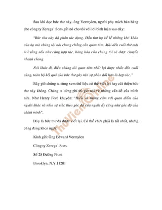 Sau khi ñoïc böùc thö naøy, oâng Vermylen, ngöôøi phuï traùch baùn haøng
cho coâng ty Zerega’ Sons göûi noù cho toâi vôùi lôøi bình luaän sau ñaây:

       “Böùc thö naøy ñaõ phaûn taùc duïng. Ñaàu thö hoï keå leå nhöõng khoù khaên
cuûa hoï maø chuùng toâi noùi chung chaúng caàn quan taâm. Maõi ñeán cuoái thö môùi
noùi raèng neáu nhö cuøng hôïp taùc, haøng hoùa cuûa chuùng toâi seõ ñöôïc chuyeån
nhanh choùng.

       Noùi khaùc ñi, ñieàu chuùng toâi quan taâm nhaát laïi ñöôïc nhaéc ñeán cuoái
cuøng, toaøn boä keát quaû cuûa böùc thö gaây neân söï phaûn ñoái hôn laø hôïp taùc.”

       Baây giôø chuùng ta cuøng xem thöû lieäu coù theå vieát laïi hay caûi thieän böùc
thö naøy khoâng. Chuùng ta ñöøng phí thì giôø noùi veà nhöõng vaán ñeà cuûa mình
nöõa. Nhö Henry Ford khuyeân: “Hieåu vaø thoâng caûm vôùi quan ñieåm cuûa
ngöôøi khaùc vaø nhìn söï vieäc theo goùc ñoä cuûa ngöôøi aáy cuõng nhö goùc ñoä cuûa
chính mình”.

       Ñaây laø böùc thö ñaõ ñöôïc vieát laïi. Coù theå chöa phaûi laø toát nhaát, nhöng
cuõng ñaùng khen ngôïi:

       Kính göûi: OÂng Edward Vermylen

       Coâng ty Zerega’ Sons

       Soá 28 Ñöôøng Front

       Brooklyn, N.Y.11201
 