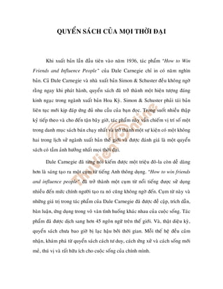 QUYEÅN SAÙCH CUÛA MOÏI THÔØI ÑAÏI



       Khi xuaát baûn laàn ñaàu tieân vaøo naêm 1936, taùc phaåm “How to Win
Friends and Influence People” cuûa Dale Carnegie chæ in coù naêm nghìn
baûn. Caû Dale Carnegie vaø nhaø xuaát baûn Simon & Schuster ñeàu khoâng ngôø
raèng ngay khi phaùt haønh, quyeån saùch ñaõ trôû thaønh moät hieän töôïng ñaùng
kinh ngaïc trong ngaønh xuaát baûn Hoa Kyø. Simon & Schuster phaûi taùi baûn
lieân tuïc môùi kòp ñaùp öùng ñuû nhu caàu cuûa baïn ñoïc. Trong suoát nhieàu thaäp
kyû tieáp theo vaø cho ñeán taän baây giôø, taùc phaåm naøy vaãn chieám vò trí soá moät
trong danh muïc saùch baùn chaïy nhaát vaø trôû thaønh moät söï kieän coù moät khoâng
hai trong lòch söû ngaønh xuaát baûn theá giôùi vaø ñöôïc ñaùnh giaù laø moät quyeån
saùch coù taàm aûnh höôûng nhaát moïi thôøi ñaïi.

       Dale Carnegie ñaõ töøng noùi kieám ñöôïc moät trieäu ñoâ-la coøn deã daøng
hôn laø saùng taïo ra moät cuïm töø tieáng Anh thoâng duïng. “How to win friends
and influence people” ñaõ trôû thaønh moät cuïm töø noåi tieáng ñư c söû duïng
nhieàu ñeán möùc chính ngöôøi taïo ra noù cuõng khoâng ngôø ñeán. Cuïm töø naøy vaø
nhöõng giaù trò trong taùc phaåm cuûa Dale Carnegie ñaõ ñöôïc ñeà caäp, trích daãn,
baøn luaän, öùng duïng trong voâ vaøn tình huoáng khaùc nhau cuûa cuoäc soáng. Taùc
phaåm ñaõ ñöôïc dòch sang hôn 45 ngoân ngöõ treân theá giôùi. Vaø, thaät dieäu kyø,
quyeån saùch chöa bao giôø bò laïc haäu bôûi thôøi gian. Moãi theá heä ñeàu caûm
nhaän, khaùm phaù töø quyeån saùch caùch tö duy, caùch öùng xöû vaø caùch soáng môùi
meû, thuù vò vaø raát höõu ích cho cuoäc soáng cuûa chính mình.
 