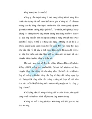 OÂng Vermylen thaân meán!

       Coâng ty cuûa oâng ñaõ töøng laø moät trong nhöõng khaùch haøng thaân
thieát cuûa chuùng toâi suoát möôøi boán naêm qua. Chuùng toâi raát caûm ôn
nhöõng ñôn ñaët haøng cuûa oâng vaø muoán ñem ñeán cho oâng moät dòch vuï
giao nhaän nhanh choùng, hieäu quaû nhaát. Tuy nhieân, thôøi gian gaàn ñaây
chuùng toâi chöa phuïc vuï oâng nhanh choùng nhö mong muoán vì caùc xe
taûi cuûa oâng chuyeån cho chuùng toâi nhöõng loâ haøng lôùn raát muoän vaøo
cuoái buoåi chieàu, cuïï theå laø loâ haøng vaøo ngaøy 10 thaùng 11. Lyù do laø vì
nhieàu khaùch haøng khaùc cuõng chuyeån haøng ñeán vaøo cuøng thôøi gian
nhö treân neân raát deã xaûy ra tình traïng taéc ngheõn. Haäu quaû laø caùc xe
taûi cuûa oâng buoäc phaûi xeáp haøng chôø taïi caûng, ñoâi khi ngay caû vieäc
chuyeån haøng cho oâng cuõng bò hoaõn laïi.

       Ñieàu naøy quaû thaät seõ ñem laïi nhöõng keát quaû khoâng toát nhöng
khoâng phaûi laø khoâng giaûi quyeát ñöôïc. Neáu coù theå, xin oâng vui loøng
chuyeån haøng ñeán chuùng toâi vaøo saùng sôùm. Nhö theá caùc xe taûi cuûa
oâng seõ khoâng phaûi chôø, haøng cuûa oâng seõ ñöôïc dôõ xuoáng ngay laäp
töùc. Ñoàng thôøi, coâng nhaân cuûa chuùng ta cuõng seõ ñöôïc veà nhaø sôùm
hôn vaøo buoåi toái ñeå thöôûng thöùc moùn mì oáng tuyeät vôøi do coâng ty
oâng saûn xuaát.

       Cuoái cuøng, cho duø haøng cuûa oâng ñeán luùc naøo ñi nöõa, chuùng toâi
cuõng seõ noã löïc heát söùc mình ñeå phuïc vuï oâng nhanh choùng.

       Chuùng toâi bieát laø oâng raát baän. Xin ñöøng maát thôøi gian traû lôøi
böùc thö naøy.
 