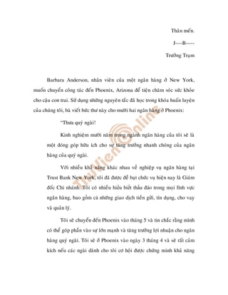 Thaân meán.

                                                                          J----B-----

                                                                      Tröôûng Traïm



       Barbara Anderson, nhaân vieân cuûa moät ngaân haøng ôû New York,
muoán chuyeån coâng taùc ñeán Phoenix, Arizona ñeå tieän chaêm soùc söùc khoûe
cho caäu con trai. Söû duïng nhöõng nguyeân taéc ñaõ hoïc trong khoùa huaán luyeän
cuûa chuùng toâi, baø vieát böùc thö naøy cho möôøi hai ngaân haøng ôû Phoenix:

              “Thöa quyù ngaøi!

              Kinh nghieäm möôøi naêm trong ngaønh ngaân haøng cuûa toâi seõ laø
       moät ñoùng goùp höõu ích cho söï taêng tröôûng nhanh choùng cuûa ngaân
       haøng cuûa quyù ngaøi.

              Vôùi nhieàu khaû naêng khaùc nhau veà nghieäp vuï ngaân haøng taïi
       Trust Bank New York, toâi ñaõ ñöôïc ñeà baït chöùc vuï hieän nay laø Giaùm
       ñoác Chi nhaùnh. Toâi coù nhieàu hi u bi t th u áo trong moïi lónh vöïc
       ngaân haøng, bao g m c nhöõng giao dòch tieàn göûi, tín duïng, cho vay
       vaø quaûn lyù.

              Toâi seõ chuyeån ñeán Phoenix vaøo thaùng 5 vaø tin chaéc raèng mình
       coù theå goùp phaàn vaøo söï lôùn maïnh vaø taêng tröôûng lôïi nhuaän cho ngaân
       haøng quyù ngaøi. Toâi seõ ôû Phoenix vaøo ngaøy 3 thaùng 4 vaø seõ raát caûm
       kích neáu caùc ngaøi daønh cho toâi cô hoäi ñöôïc chöùng minh khaû naêng
 