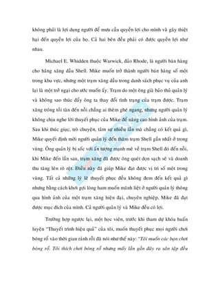 khoâng phaûi laø lôïi duïng ngöôøi ñeå möu caàu quyeàn lôïi cho mình vaøø gaây thieät
haïi ñeán quyeàn lôïi cuûa hoï. Caû hai beân ñeàu phaûi coù ñöôïc quyeàn lôïi nhö
nhau.

        Michael E. Whidden thuoäc Warwick, ñaûo Rhode, laø ngöôøi baùn haøng
cho haõng xaêng daàu Shell. Mike muoán trôû thaønh ngöôøi baùn haøng soá moät
trong khu vöïc, nhöng moät traïm xaêng daàu trong danh saùch phuïc vuï cuûa anh
laïi laø moät trôû ngaïi cho öôùc muoán aáy. Traïm do moät oâng giaø baûo thuû quaûn lyù
vaø khoâng sao thuùc ñaåy oâng ta thay ñoåi tình traïng cuûa traïm ñöôïc. Traïm
xaêng troâng toài taøn ñeán noãi chaúng ai theøm gheù ngang, nhöng ngöôøi quaûn lyù
khoâng chòu nghe lôøi thuyeát phuïc cuûa Mike ñeå naâng cao hình aûnh cuûa traïm.
Sau khi thuùc giuïc, troø chuyeän, taâm söï nhieàu laàn maø chaúng coù keát quaû gì,
Mike quyeát ñònh môøi ngöôøi quaûn lyù ñeán thaêm traïm Shell gaàn nhaát ôû trong
vuøng. OÂng quaûn lyù bò soác vôùi aán töôïng maïnh meõ veà traïm Shell ñoù ñeán noãi,
khi Mike ñeán laàn sau, traïm xaêng ñaõ ñöôïc oâng queùt doïn saïch seõ vaø doanh
thu taêng leân roõ reät. Ñieàu naøy ñaõ giuùp Mike ñaït ñöôïc vò trí soá moät trong
vuøng. Taát caû nhöõng lyù leõ thuyeát phuïc ñeàu khoâng ñem ñeán keát quaû gì
nhöng baèng caùch khôi gôïi loøng ham muoán maõnh lieät ôû ngöôøi quaûn lyù thoâng
qua hình aûnh cuûa moät traïm xaêng hieän ñaïi, chuyeân nghieäp, Mike ñaõ ñaït
ñöôïc muïc ñích cuûa mình. Caû ngöôøi quaûn lyù vaø Mike ñeàu coù lôïi.

        Tröôøng hôïp ngöôïc laïi, moät hoïc vieân, tröôùc khi tham döï khoùa huaán
luyeän “Thuyeát trình hieäu quaû” cuûa toâi, muoán thuyeát phuïc moïi ngöôøi chôi
boùng roå vaøo thôøi gian raûnh roãi ñaõ noùi nhö theá naøy: “Toâi muoán caùc baïn chôi
boùng roå. Toâi thích chôi boùng roå nhöng maáy laàn gaàn ñaây ra saân taäp ñeàu
 