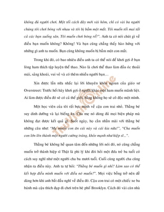 khoâng ñuû ngöôøi chôi. Moät toái caùch ñaây môùi vaøi hoâm, chæ coù vaøi ba ngöôøi
chuùng toâi chôi boùng vôùi nhau vaø toâi bò baàm moät maét. Toâi muoán toái mai taát
caû caùc baïn xuoáng saân. Toâi muoán chôi boùng roå!”. Anh ta coù noùi chuùt gì veà
ñieàu baïn muoán khoâng? Khoâng! Vaø baïn cuõng chaúng thaáy haøo höùng vôùi
nhöõng gì anh ta muoán. Baïn cuõng khoâng muoán bò baàm moät con maét.

       Trong khi ñoù, coù bao nhieâu ñieàu anh ta coù theå noùi ñeå khôi gôïi ôû baïn
loøng ham thích taäp luyeän theå thao. Naøo laø chôi theå thao laøm ñaàu oùc thoaûi
maùi, saûng khoaùi, vui veû vaø coù theâm nhieàu ngöôøi baïn…

       Xin ñöôïc laàn nöõa nhaéc laïi lôøi khuyeân khoân ngoan cuûa giaùo sö
Overstreet: Tröôùc heát haõy khôi gôïi ôû ngöôøi khaùc moät ham muoán maõnh lieät.
Ai laøm ñöôïc ñieàu ñoù seõ coù caû theá giôùi, baèng khoâng hoï seõ coâ ñoäc moät mình.

       Moät hoïc vieân cuûa toâi raát böïc mình veà caäu con trai nhoû. Thaèng beù
suy dinh döôõng vaø laïi bieáng aên. Cha meï noù duøng ñuû moïi bieän phaùp maø
khoâng ñaït ñöôïc keát quaû gì. Suoát ngaøy, hoï caèn nhaèn maõi vôùi thaèng beù
nhöõng caâu nhö: “Meï muoán con aên caùi naøy vaø caùi kia nöõa!”, “Cha muoán
con lôùn leân thaønh moät ngöôøi cöôøng traùng, khoûe maïnh nhö hieäp só…”.

       Thaèng beù khoâng heà quan taâm ñeán nhöõng lôøi noùi ñoù, noù cuõng chaúng
muoán trôû thaønh hieäp só Thaät laø phi lyù khi ñoøi hoûi moät ñöùa treû ba tuoåi coù
caùch suy nghó nhö moät ngöôøi cha ba möôi tuoåi. Cuoái cuøng ngöôøi cha cuõng
nhaän ra ñieàu naøy. Anh ta töï hoûi: “Thaèng beù muoán gì nhæ? Laøm sao coù theå
keát hôïp ñieàu mình muoán vôùi ñieàu noù muoán?”. Moïi vieäc boãng trôû neân deã
daøng hôn khi anh baét ñaàu nghó veà ñieàu ñoù. Caäu con trai coù moät chieác xe ba
baùnh maø caäu thích ñaïp ñi chôi treân heø phoá Brooklyn. Caùch ñoù vaøi caên nhaø
 